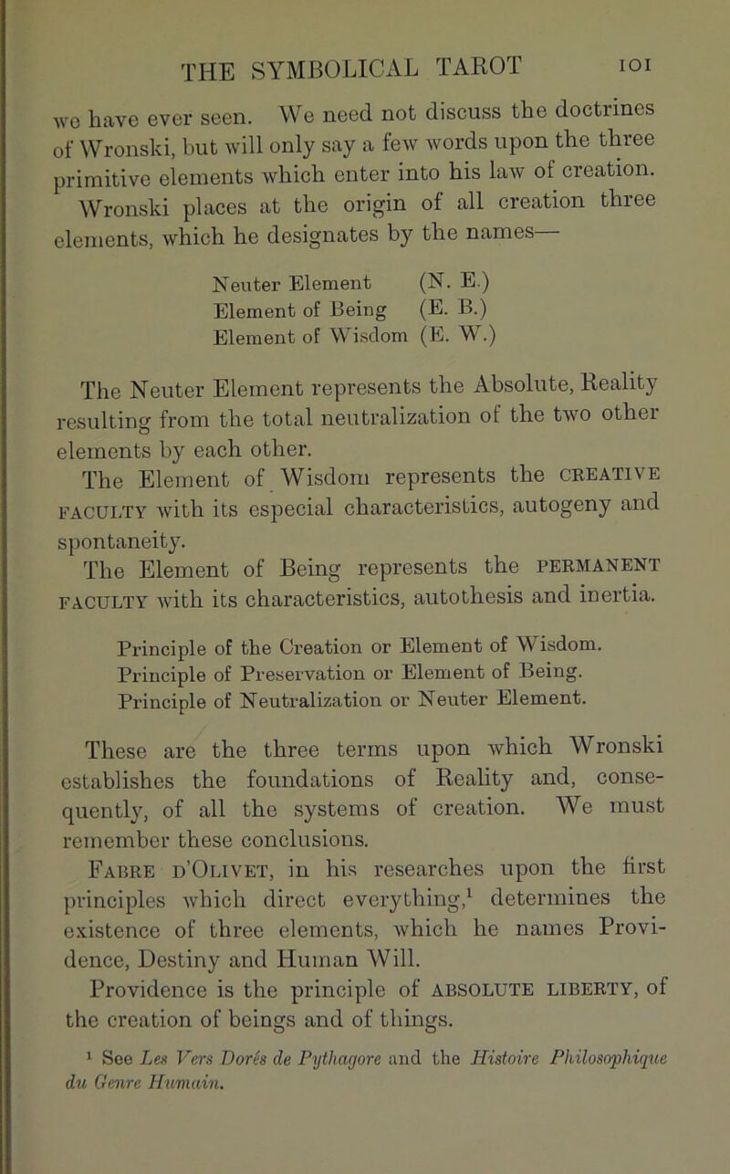 wo hâve ever seen. We need not discuss the doctiines of Wronski, but will only say a few words upon the three primitive éléments which enter into his law of création. Wronski places at the origin of ail création thiee éléments, which he désignâtes by the names— Neuter Elément (N. E.) Elément of Being (E. B.) Elément of Wisdom (E. W.) The Neuter Elément represents the Absolute, Reality resulting from the total neutralization ot the two other éléments by each other. The Elément of Wisdom represents the créative faculty with its especial characteristics, autogeny and spontaneity. The Elément of Being represents the permanent faculty with its characteristics, autothesis and inertia. Principle of the Création or Elément of Wisdom. Principle of Préservation or Elément of Being. Principle of Neutralization or Neuter Elément. These are the three terms upon which Wronski establishes the foundations of Reality and, conse- quently, of ail the Systems of création. We must remember these conclusions. Fabre d’Olivet, in his researches upon the first pvinciples which direct everything,1 détermines the existence of three éléments, which he names Provi- dence, Destiny and Huinan Will. Providence is the principle of absolute Liberty, of the création of beings and of things. 1 See Les Vers Dorés de Pythagore and the Histoire Philosophique du Genre Humain.