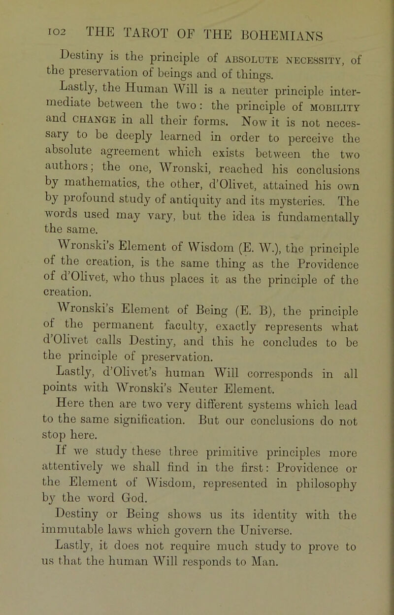 Destiny is the principle of absolute necessity, of tlie pieservation of beings and of tliings. Lastly, the ITuman Will is a neuter principle inter- mediate between the two : the principle of mobility and change in ail their forais. Now it is not neces- saiy to be deeply learned in order to perceive the absolute agreement which exists between the two authors ; the one, Wronski, reached liis conclusions by mathematics, the other, d’Olivet, attained his own by profound study of antiquity and its mysteries. The words used may vary, but the idea is fundamentally the same. Wronski s Elément of Wisdom (E. W.), the principle of the création, is the same thing as the Providence of d Olivet, who thus places it as the principle of the création. Wronski’s Elément of Being (E. B), the principle of the permanent faculty, exactly represents what d Olivet calls Destiny, and this he concludes to be the principle of préservation. Lastly, d’Olivet’s liuman Will corresponds in ail points with Wronski’s Neuter Elément. Here then are two very different Systems which lead to the same signification. But our conclusions do not stop here. If we study these tliree primitive principles more attentively we shall find in the first : Providence or the Elément of Wisdom, represented in philosopliy by the word God. Destiny or Beiug slioivs us its identity with the immutable laws which govern the Universe. Lastly, it does not require much study to prove to us that the liuman Will responds to Man.