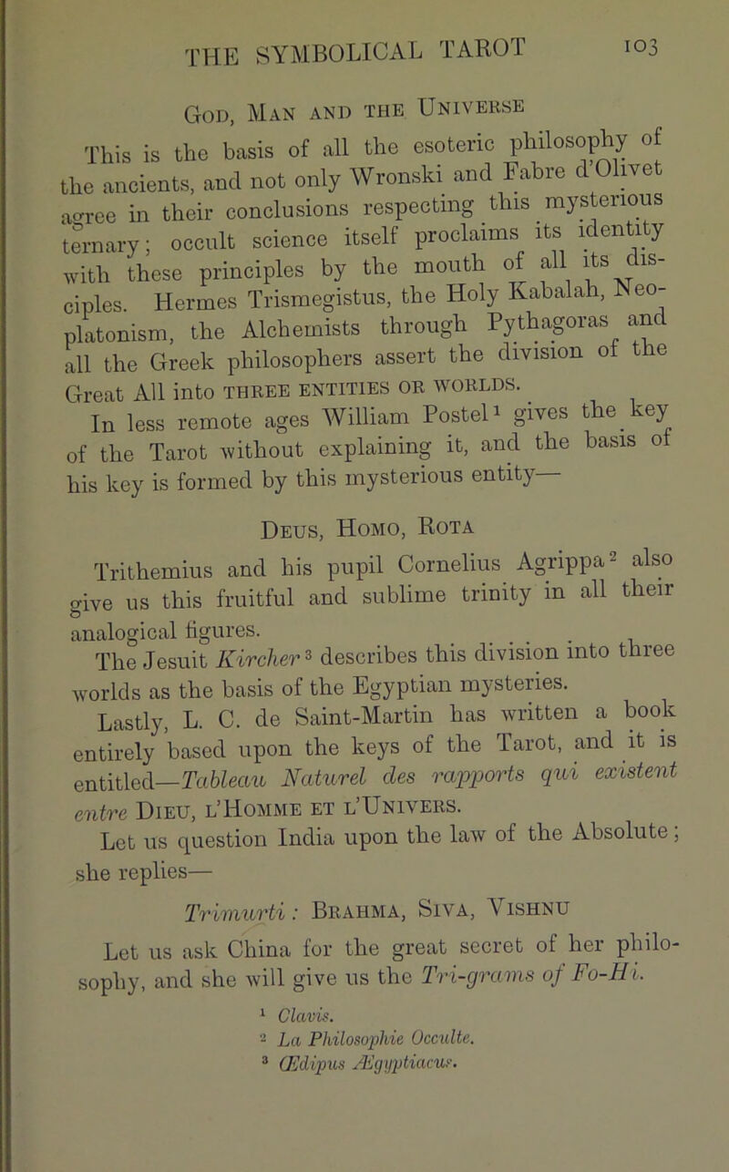 God, Man and the Universe This is the basis of ail the esotenc philosophy of the ancients, and net only Wronski and Fabre dOlivet acrree in their conclusions respectmg thismysteiious ternary; occult science itself proclamas xts identity with these principles by the naoixth of ail îts clxs- ciples. Hermes Trismegistus, the Holy Kabalah, Aeo- platonism, the Alchemists through Pythagoras an ail the Greek philosophers assert the division ol the Great Ail into three entities or worlds. In less remote âges William Postel* gives the key of the Tarot without explaining it, and the basis ot bis key is formed by this mysterious entity— Deus, Homo, Rota Trithemius and liis pupil Cornélius Agrippa2 also o-ive us this fruitful and sublime trinity in ail their & analogical figures. The Jesuit Kircher3 describes this division into three worlds as the basis of the Egyptian mystenes. Lastly, L. C. de Saint-Martin lias written a book entirely based upon the keys of the Tarot, and it is entitled— Tableau Naturel clés rapports qui existent entre Dieu, l’Homme et l’Univers. Let us question India upon the law of the Absolute ; she replies— Triniurti : Brahma, Siva, Vishnu Let us ask China for the great secret ol her philo- sophy, and she will give us the Tri-grams of Fo-HL 1 Clavis. 2 La Philosoqihie Occulte. 3 Œdipus Ægyptiacu?.
