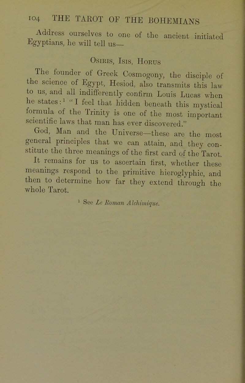 Addiess ourselves to one of the ancient initiatcd Egyptians, he will tell us— Osiris, Isis, ILorus The lounder of Greek Cosmogony, the disciple of the science of Egypt, Hesiod, also transmits this law to us, and ail indiflerently confirin Louis Lucas when he States :1 “ I feel that hidden beneath this mystical foimula of the irinity is one of the most important scientific laws that inan has ever discovered.” God, Man and the Universe—these are the most geneial principles that we can attain, and they con- stitute the three meanings of the first card of the Tarot. It remains for us to ascertain first, whether these meanings respond to the primitive hieroglyphic, and then to détermine how far they extend through the whole Tarot. 1 See Le Roman Alchimique.