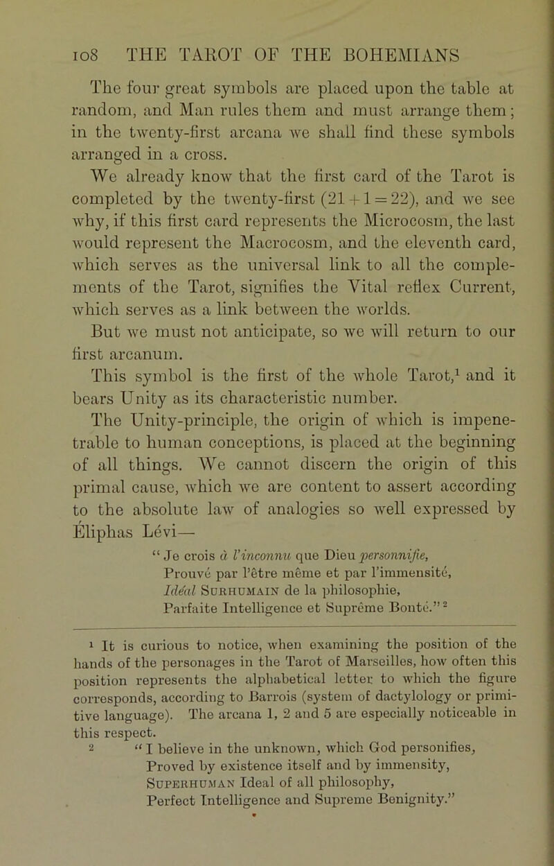 The four great symbols are placed upon the table at random, and Man rules tliera and miist arrange tbem ; in the twenty-first arcana we shall find tbese symbols arranged in a cross. We already know tbat the first card of the Tarot is completed by the twenty-first (21 +1 = 22), and we see why, if this first card represents the Microcosm, the last would represent the Macrocosm, and the eleventh card, which serves as the universal link to ail the complé- ments of the Tarot, signifies the Vital reflex Current, which serves as a link between the worlds. But we must not anticipate, so we will return to our first arcanum. This symbol is the first of the wliole Tarot,1 and it bears Unity as its characteristic number. The Unity-principle, the origin of which is impéné- trable to human conceptions, is placed at the beginning of ail things. We cannot discern the origin of this primai cause, which we are content to assert according to the absolute law of analogies so well expressed by Eliplias Lévi— “ Je crois à l’inconnu que Dieu personnifie, Prouvé par l’être même et par l’immensité, Idéal Surhumain de la philosophie. Parfaite Intelligence et Suprême Bonté.”2 1 It is curious to notice, when examining the position of the hands of the personages in the Tarot of Marseilles, how often this position represents the alphabetical letter to which the figure corresponds, according to Barrois (system of dactylology or primi- tive language). The arcana 1, 2 and 5 are especially noticeable in this respect. 2 “I believe in the unknown, which God personifies, Proved by existence itself and by immensity, Superh dm an Idéal of ail philosophy, Perfect Intelligence and Suprême Benignity.”