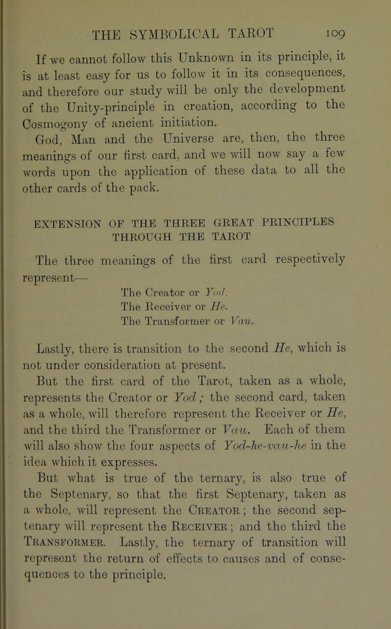 If we cannot follow this Unknown in its principle, it is at least easy for us to follow it in its conséquences, and therefore our study will be only the development of the Unity-principle in création, according to the Cosmogony of ancient initiation. God, Man and the Universe are, then, the three ineanings of our first card, and we will now say a few words upon the application of these data to ail the other cards of the pack. EXTENSION OF THE THREE GREAT PRINCIPLES THROUGH THE TAROT The three meanings of the first card respectively represent— The Creator or Yod. The Receiver or He. The Transformer or Vau. Lastly, there is transition to the second He, wliich is not under considération at présent. But the first card of the Tarot, taken as a whole, represents the Creator or Yod ; the second card, taken as a whole, will therefore represent the Receiver or He, and the third the Transformer or Vau. Each of them will also show the four aspects of Yod-he-vau-ke in the idea which it expresses. But what is true of the ternary, is also true of the Septenary, so that the first Septenary, taken as a whole, will represent the Creator ; the second sep- tenary will represent the Receiver ; and the third the Transformer. Lastly, the ternary of transition will represent the return of effects to causes and of consé- quences to the principle.