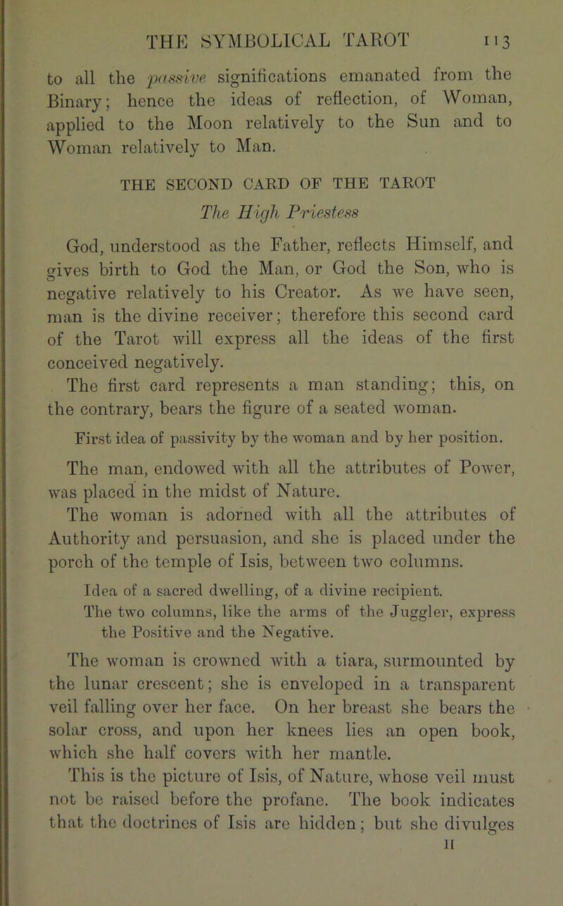to ail the ‘passive significations emanated from the Binary; liencc the ideas of reflection, of Woman, applied to the Moon relatively to the Sun and to Woman relatively to Man. THE SECOND GARD OF THE TAROT The ITigh Priestess God, understood as the Father, reflects Himself, and srives birth to God the Man, or God the Son, who is négative relatively to his Creator. As we hâve seen, man is the divine receiver ; therefore this second card of the Tarot will express ail the ideas of the first conceived negatively. The first card represents a man standing; this, on the contrary, bears the figure of a seated woman. First iclea of passivity by the woman and by ber position. The man, endowed with ail the attributes of Power, was placed in the midst of Nature. The woman is adorned with ail the attributes of Authority and persuasion, and she is placed under the porch of the temple of Isis, between two columns. Idea of a sacred dwelling, of a divine récipient. The two columns, lilce the arms of the Juggler, express the Positive and the Négative. The woman is crowned with a tiara, surmounted by the lunar crescent; she is enveloped in a transparent veil falling over hcr face. On her breast she bears the solar cross, and upon her knees lies an open book, which she half covcrs with her mantle. This is the picture of Isis, of Nature, whose veil must not be raised before the profane. The book indicates that the doctrines of Isis are hidden; but she divulges il