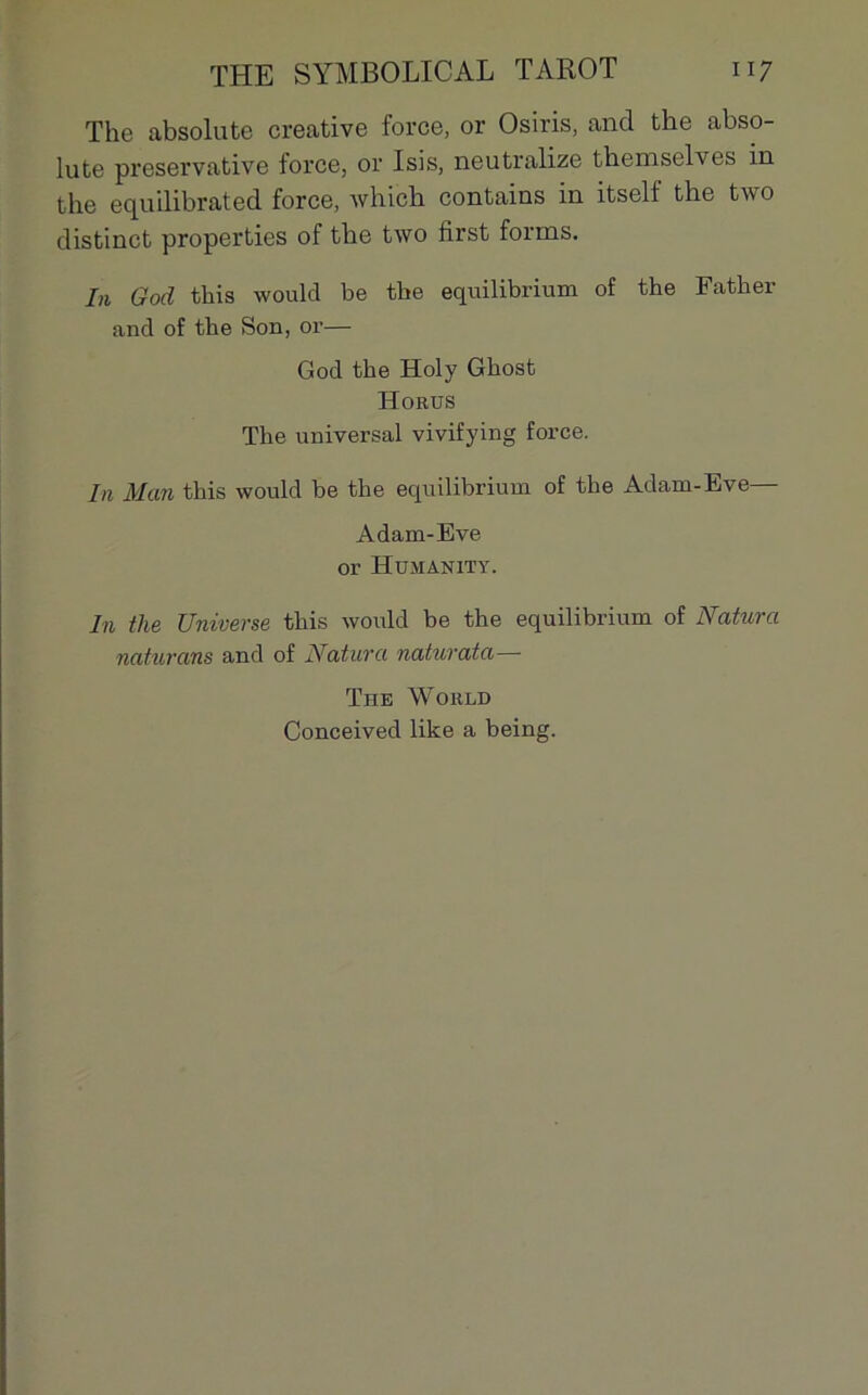 The absolute créative force, or Osiris, and the abso- lute preservative force, or Isis, neutralizé themselves in the equilibrated force, which contains in itsell the two distinct properties of the two first forms. lu God this would be tbe equilibrium of the Father and of the Son, or— God the Holy Ghost Horus The universal vivifying force. In Man this would be the equilibrium of the Adam-Eve— Adam-Eve or Humanity. In the Universe this would be the equilibrium of Naturel naturans and of Naturel naturata— The World Conceived like a being.
