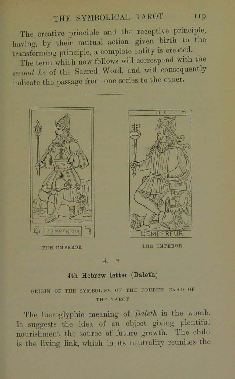 The créative principle and the réceptive principle, having, by their mutual action, given birth to the transforming principle, a complété entity is created. The terni which now follows will correspond with the second he of the Sacred Word, and will consequently indicate the passage from one sériés to the other. THE EMPEROR THE EMPEROR 4. 1 4th Hebrew letter (Daleth) ORIGIN OF THE SYMBOLISM OF THE FOURTH CARD OF THE TAROT The hieroglyphic meaning of Daleth is the womb. It suggests the idea of an object giving plentiful nourishment, the source of future growth. lhe cliild is the liviug link, which in its neutrality reunites the