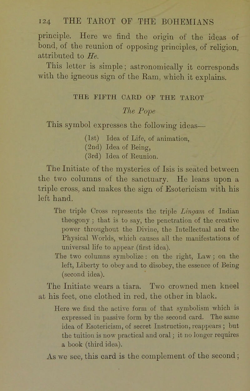 principle. Here we fincl the origin of the ideas of bond, of tlie reunion of opposing principles, of religion, attributed to He. This letter is simple ; astronoinically it corresponds with the igneous sign of the Ram, which it explains. THE FIFTH CARD OF THE TAROT The Pope This symbol expresses the following ideas— (lst) Idea of Life, of animation, (2nd) Idea of Being, (3rd) Idea of Reunion. The Initiate of the mysteries of Isis is seated between the two columns of the sanctuary. He leans upon a triple cross, and makes the sign of Esotericism with his left hand. The triple Cross represents the triple Lingam of Indian theogony ; that is to say, the pénétration of the Creative power throughout the Divine, the Intellectual and the Physical Worlds, which causes ail the manifestations of universal life to appear (first idea). The two columns symbolize : on the right, Law ; on the left, Liberty to obey and to disobey, the essence of Being (second idea). The Initiate wears a tiara. Two crowned men kneel at his feet, one clothed in red, the other in black. Here we find the active form of that symbolisai which is expressed in passive form by the second card. The same idea of Esotericism, of secret Instruction, reappears ; but the tuition is now practical and oral ; it no longer requires a book (third idea). As we see, this card is the complément of the second ;