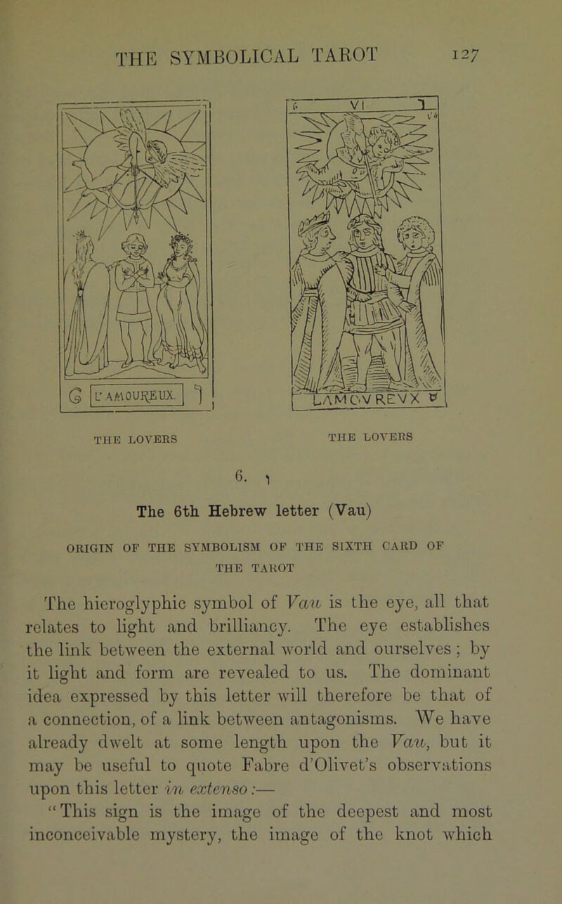 6. , The 6th Hebrew letter (Vau) ORIGIN OF THE SYMBOLISM OF THE SIXTH GARD OF THE TAROT The hieroglyphic symbol of Van is the eye, ail that relates to light and brilliancy. The eye establishes the link between the external world and ourselves ; by it light and form are revealed to us. The dominant idea expressed by this letter will therefore be that of a connection, of a link between antagonisms. We hâve already dwelt at some length upon the Vau, but it may be useful to cpiote Fabre d’Olivet’s observations upon this letter in extenso :— “This sign is the image of the deepest and most inconccivable mystery, the image of the knot which