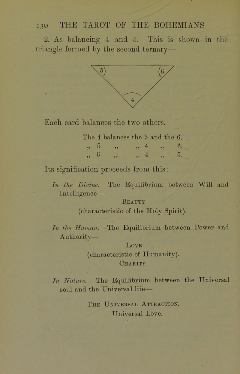 2. As balancing 4 and 5. This is shown in the triangle formed by the second ternary— Each card balances the two others. The 4 balances the 5 and the 6. » 5 ,, » 4 ,, 6. >> 6 >) >> 4 ,, 5. Its signification proceeds from this :— In the Divine. The Equilibrium between Will and Intelligence— Beauty (characteristic of the Holy Spirit). In the Human. The Equilibrium between Power and Authority— Love (characteristic of Humanity). Charity In Nature. The Equilibrium between the Universal soûl and the Universal life—■ The Universal Attraction. Universal Love.