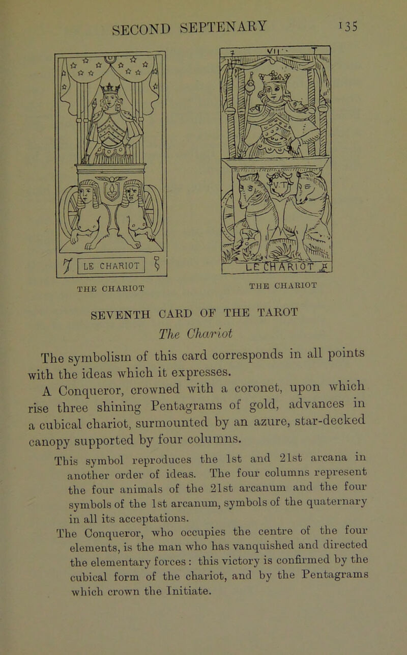 SEVENTH CARD OF THE TAROT The Chariot The symbolism of this card corresponds in ail points with the ideas which it expresses. A Conqueror, crowned with a coronet, upon which rise three shilling Pcntagrams ot gold, advances in a cubical chariot, surmounted by an azuré, star-decked canopy supported by tour columns. Tbis symbol reproduces the lst and 21st avcana in another order of ideas. The four columns repvesent the four animais of the 2lst arcanum and the four symbols of the lst arcanum, symbolsof tlie quaternary in ail its acceptations. The Conqueror, wlio occupies the centre of the four éléments, is the man who has vanquished and directed the elementary forces : this victory is confirmed by the cubical form of the chariot, and by the Pentagrams which crown the Initiate.
