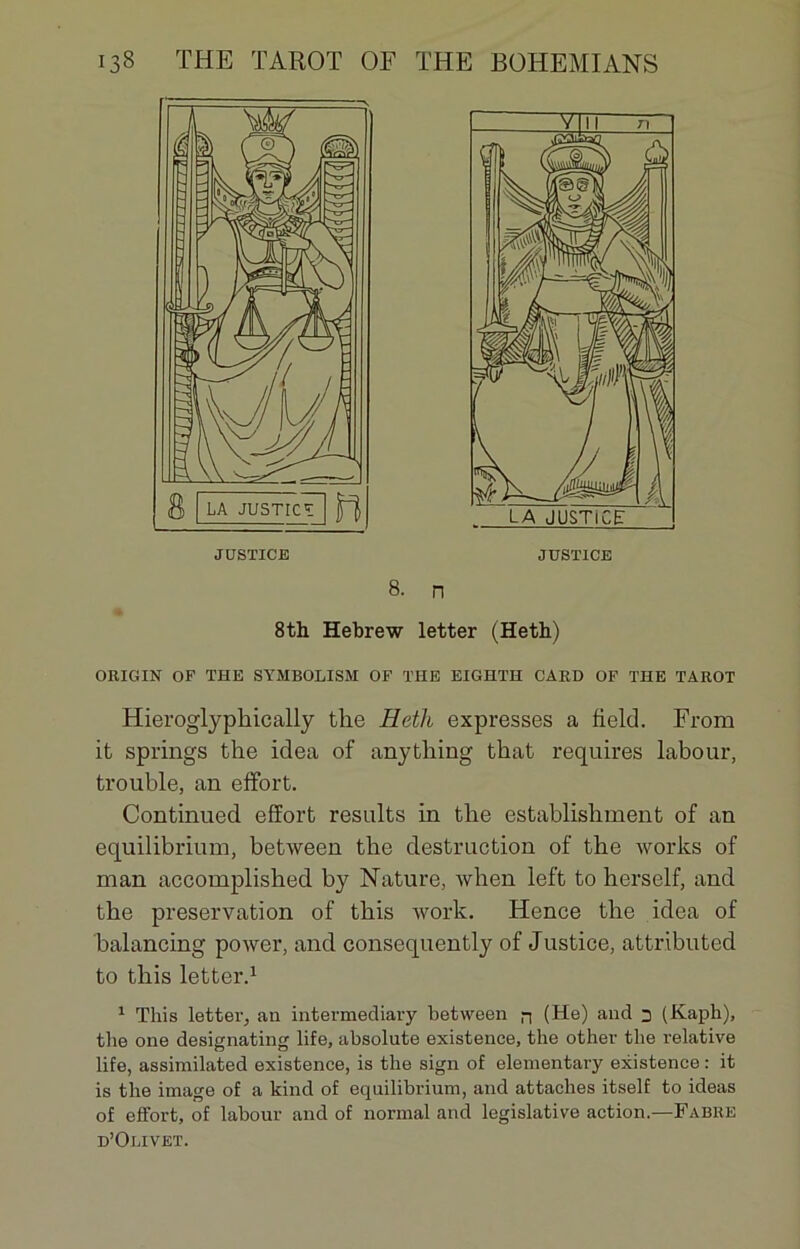 ORIGIN OF THE SYMBOLISM OF THE EIGHTH GARD OF THE TAROT Hieroglyphically the Heth expresses a field. From it springs the idea of anything that requires labour, trouble, an effort. Continued effort results in the establishment of an equilibrium, between the destruction of the works of man accomplished by Nature, when left to herself, and the préservation of this work. Hence the idea of balancing power, and consequently of Justice, attributed to this letter.1 1 This letter, an intermediary between n (He) and 3 (Kaph), the one designating life, absolute existence, the other the relative life, assimilated existence, is the sign of elementary existence : it is the image of a kind of equilibrium, and attaches itself to ideas of effort, of labour and of normal and legislative action.—Fabre d’Olivet. justice JUSTICE 8. n 8th Hebrew letter (Heth)