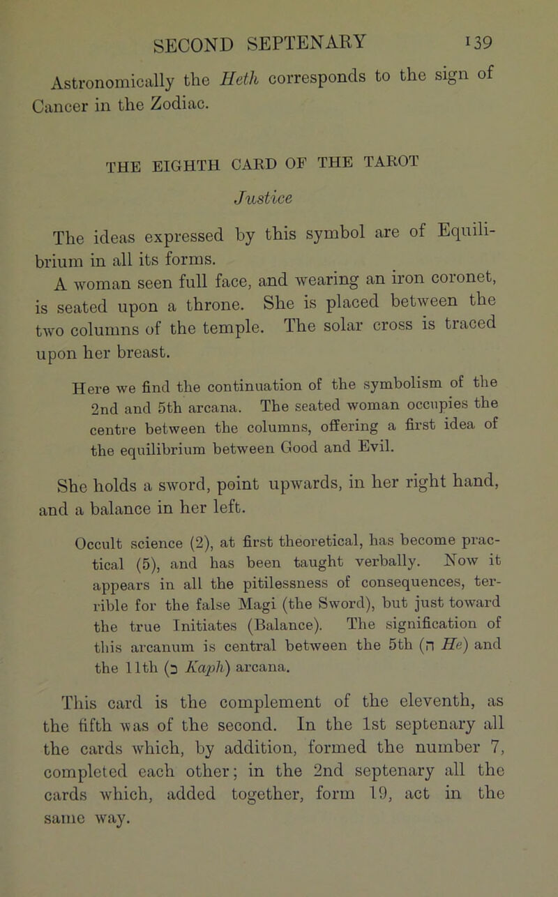 Astronomically the Heth corresponds to the sign of Cancer in the Zodiac. THE EIGHTH CARD OF THE TAROT Justice The ideas expressed hy this Symbol are of Equüi- brium in ali its forms. A woman seen full face, and wearing an iron coronet, is seated upon a throne. She is placed between the two columns of the temple. The solar cross is traced upon her breast. Here we find the continuation of the symbolisai of the 2nd and 5th arcana. The seated woman occupies the centre between the columns, offering a first idea of the equilibrium between Good and Evil. She holds a sword, point upwards, in her right hand, and a balance in her left. Occult science (2), at first theoretical, lias become prac- tical (5), and has been taught verbally. Now it appears in ail the pitilessness of conséquences, ter- rible for the false Magi (the Sword), but just toward the true Initiâtes (Balance). The signification of this arcanum is central between the 5th (n He) and the llth (3 Kapli) arcana. This card is the complément of the eleventh, as the fifth was of the second. In the lst septcnary ail the cards which, by addition, formed the nurnber 7, completed each other; in the 2nd septenary ail the cards which, added together, form 1.9, act in the same way.
