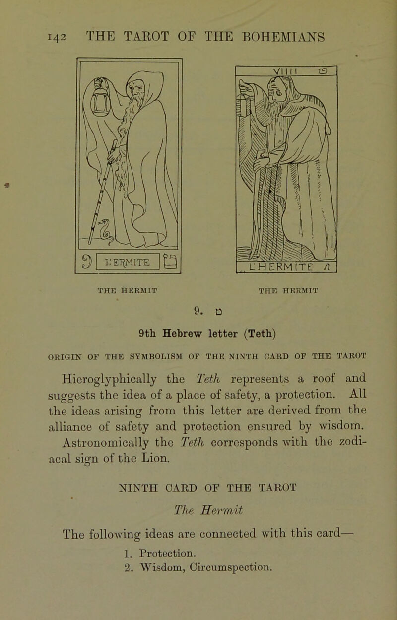 THE HERM1T 9. D 9th Hebrew letter (Teth) ORIGIN OP THE SYMBOLISM OF THE NINTH CARD OF THE TAROT Hieroglyphically the Teth represents a roof and suggests the idea of a place of safety, a protection. AU the ideas arising from this letter are derived from the alliance of safety and protection ensured by wisdom. Astronomically the Tetli corresponds with the zodi- acal sign of the Lion. O NINTH CARD OF THE TAROT The Hermit The following ideas are connected with this card— 1. Protection. 2. Wisdom, Circumspection.