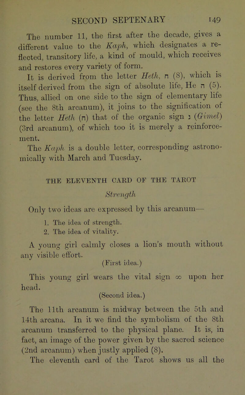 The nuraber 11, the first after the decade, gives a different value to the Kaph, which désignâtes a re- üccted, transitory life, a kind of mould, which receives and restores every variety of form. It is derived from the letter Heth, n (8), which is itself derived from the sign of absolute life, He n (5). Thus, allied on one side to the sign of elementary life (see the 8th arcanum), it joins to the signification of the letter Heth (n) that of the organic sign j (Gimel) (3rd arcanum), of which too it is merely a reinforce- ment. The Kaph is a double letter, corresponding astrono- mically with March and Tuesday. THE ELEVENTH CARD OF THE TAROT Strength Only two ideas are expressed by this arcanum— 1. The idea of strength. 2. The idea of vitality. A young girl calmly closes a lion’s mouth without any visible effort. (First idea.) This young girl wears the vital sign co upon her head. (Second idea.) The llth arcanum is midway between the 5th and 14th arcana. In it we find the symbolism of the 8th arcanum transferred to the physical plane. It is, in fact, an image of the power given by the sacred science (2nd arcanum) when justly applied (8). The eleventh card of the Tarot shows us ail the
