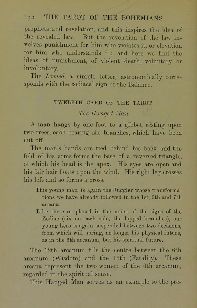 prophets and révélation, and this inspires thc idea of tbe revealed law. But the révélation of the law in- volves punishment for him wlio violâtes it, or élévation for him Avho understands it ; and here \ve find the ideas of punishment, of violent death, voluntary or involuntary. The Lamed, a simple letter, astronomically corre- sponds with the zodiacal sign of the Balance. TWELFTH GARD OF THE TAROT Tlæ Hanged Man A man hangs by one foot to a gibbet, resting upon two trees, each bearing six branches, which hâve been eut off. The man’s hands are tied behind his back, and the fold of his arms forins the base of a reversed triangle, of which his head is the apex. His eyes are open and his fair hair floats upon the Avind. His right leg crosses his left and so forms a cross. This young man is again the Juggler Avhose transforma- tions Ave hâve already folloAved in the lst, 6th and 7th arcana. Like the sun placed in the midst of the signs of the Zodiac (six on each side, the lopped branches), our young hero is again suspended betAveen two decisions, from which will spring, no longer his physical future, as in the 6th arcanum, but his spiritual future. The 12th arcanum fills the centre betAveen the 6th arcanum (Wisdom) and the 15th (Fatality). These arcana represent the tAvo Avomen of the 6th arcanum, regarded in the spiritual sense. This Hanged Man serves as an example to the pre-