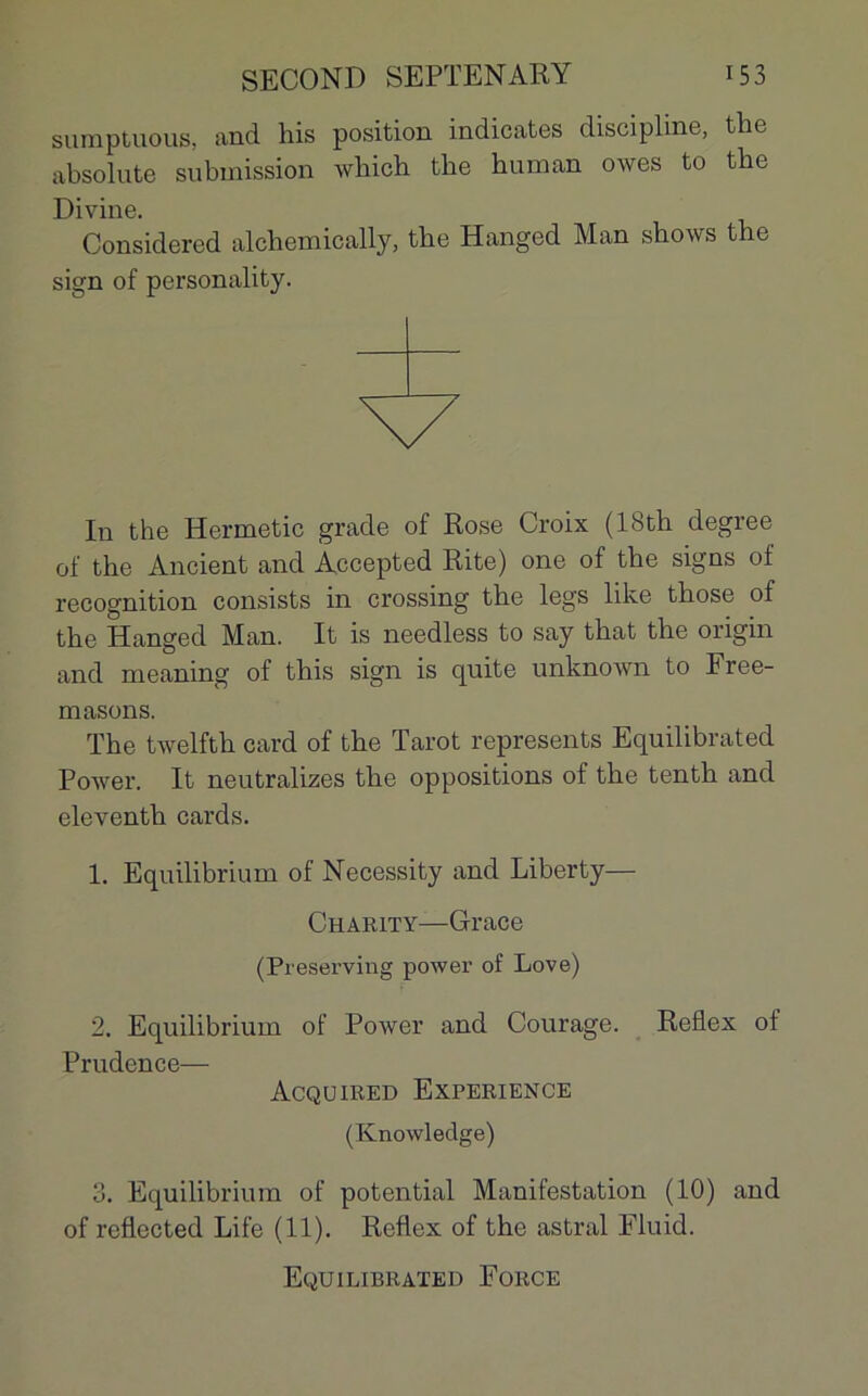 sumptuous, and his position indicates discipline, the absolute submission which the human owes to the Divine. Considered alchemically, the Hanged Man shows t îe sign of personality. In the Hermetic grade of Rose Croix (18th degree of the Ancient and Accepted Rite) one of the signs of récognition consists in Crossing the legs like those of the Hanged Man. It is needless to say that the origin and meaning of this sign is quite unknown to Free- masons. The twelfth card of the Tarot represents Equilibrated Power. It neutralizes the oppositions of the tenth and eleventh cards. 1. Equilibrium of Necessity and Liberty— Charity—Grâce (Preserving power of Love) 2. Equilibrium of Power and Courage. Reflex oi Prudence— Acquired Expérience (Knowledge) 3. Equilibrium of potential Manifestation (10) and of refiected Life (11). Reflex of the astral Fluid. Equilibrated Force
