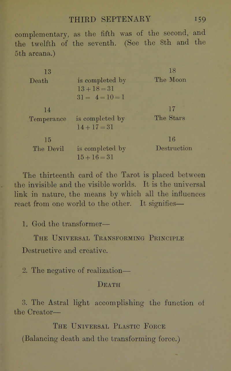 complementary, as the fifth was of the second, and the twelfth of the seventh. (See the 8th and the 5th arcana.) 13 Death is completed by 13 + 18 = 31 31= 4=10 = 1 14 Tempérance is completed by 14+17 = 31 15 The Devil is completed by 15 + 16 = 31 The thirteenth card of the Tarot is placed between the invisible and the visible worlds. It is the universal link in nature, the means by which ail the influences react from one world to the other. It signifies— 1. Clod the transformer— The Universal Transforming Principle Destructive and créative. 2. The négative of realization— Death 3. The Astral light accomplisliing the function of the Creator— The Universal Plastic Force (Balancing death and the transforming force.) 18 The Moon 17 The Stars 16 Destruction