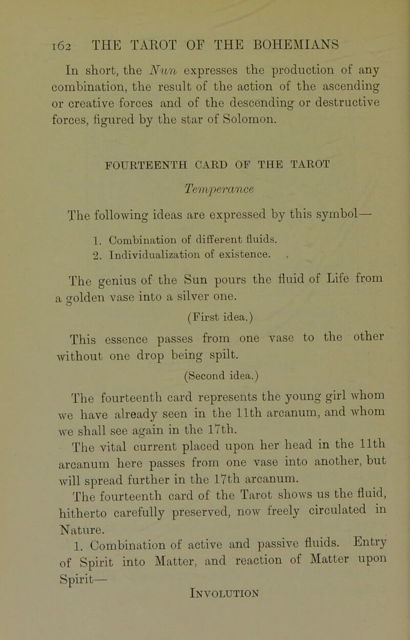In short, the N un expresses the production of any combination, the resuit of the action of the ascending or créative forces and of the descending or destructive forces, figured by the star of Solomon. FOURTEENTH GARD OF THE TAROT Tempérance The following ideas are expressed by this symbol— 1. Combination of different fluids. 2. Individualization of existence. The genius of the Sun pours the fluid of Life from a o-olden vase into a silver one. O (First idea.) This essence passes from one vase to the other without one drop being spilt. (Second idea.) The fourteenth card represents the young girl whom we hâve already seen in the llth arcanum, and whom we shall see again in the l7th. The vital current placed upon her head in the llth arcanum here passes from one vase into another, but will spread further in the l7th arcanum. The fourteenth card of the Tarot shows us the fluid, hitherto carefully preserved, now freely circulated in Nature. 1. Combination of active and passive fluids. Entry of Spirit into Matter, and reaction of Matter upon Spirit— Involution