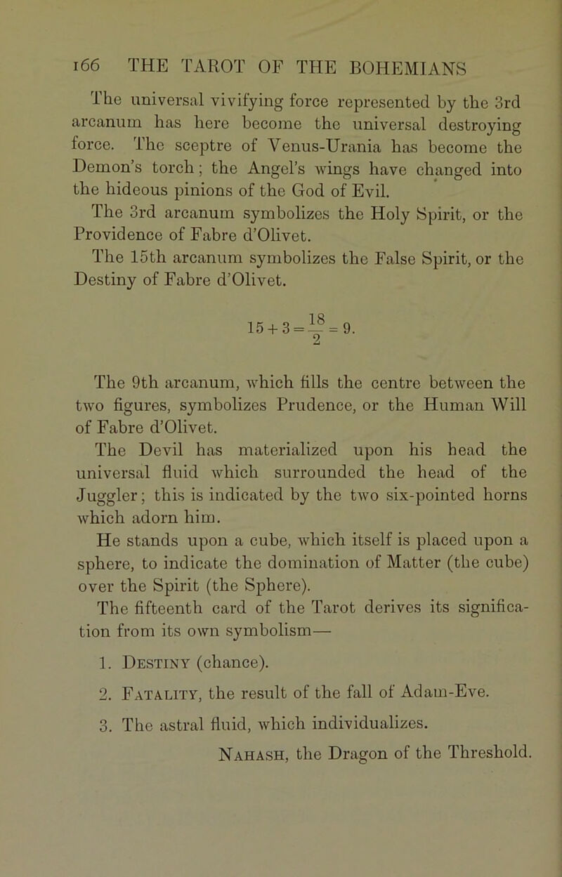 The universal vivifying force represented by the 3rd arcanum lias here become tbe universal destroying force. Tbe sceptre of Venus-Urania has become tbe Demon’s torch ; tbe Angel’s wings hâve cbanged into tbe hideous pinions of tbe God of Evil. Tbe 3rd arcanum symbolizes tbe Holy Spirit, or tbe Providence of Fabre d’Olivet. Tbe 15th arcanum symbolizes the False Spirit, or tbe Destiny of Fabre d’Olivet. 15 + 3 = — = 9. 2 Tbe 9th arcanum, which fills tbe centre between tbe two figures, symbolizes Prudence, or tbe Human Will of Fabre d’Olivet. Tbe Devil bas materialized upon his bead the universal fluid whicb surrounded tbe bead of the Juggler; tbis is indicated by tbe two six-pointed horns wbicli adorn bim. He stands upon a cube, which itself is placed upon a sphere, to indicate tbe domination of Matter (tbe cube) over tbe Spirit (tbe Sphere). The fifteenth card of tbe Tarot dérivés its significa- tion from its own symbolism— 1. Destiny (chance). 2. Fatality, the resuit of tbe fall of Adam-Eve. 3. Tbe astral fluid, whicb individualizes. Nahash, tbe Dragon of the Threshold.