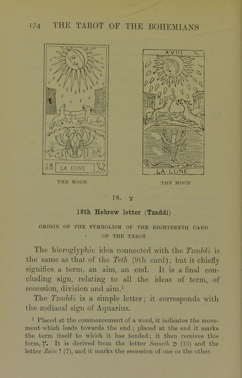 38 LA LUNE THE MOON THE MOON 18. V 18th Hebrew letter (Tzaddi) ORIGIN OF THE SYMBOLISM OF THE EIGHTEENTII CARD OF THE TAROT The hieroglyphic idea conuected Avith the Tzaddi is the same as tliat of the Teth (9th card); but it chiefly signifies a terra, an aim, an end. It is a final con- cluding sign, relating to ail the ideas of term, of sécession, division and aim.1 The Tzaddi is a simple letter; it corresponds Avith the zodiacal sign of Aquarius. 1 Placed at the commencement of a word, it indicates the move- ment which leads towards the end ; placed at the end it marks the term itself to which it lias tended ; it then receives this form, p. It is derived from the letter Samedi D (15) and the letter Zain î (7), and it marks the sécession of one or the other.