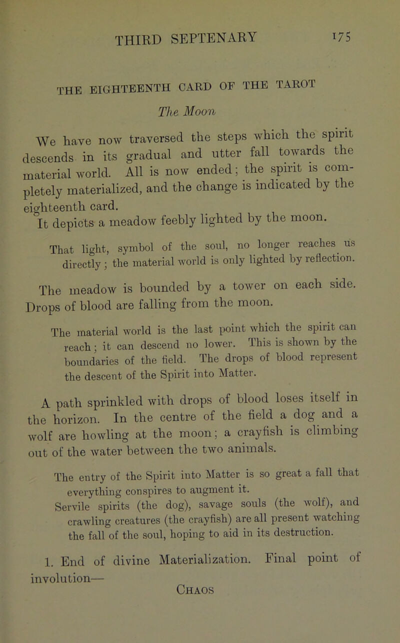 THE EIGHTEENTH CARD OF THE TAROT The Moon We liave now traversed the steps which the spirit descends in its graduai and utter fall towards tlie material world. Ail is now ended ; the spmt îs com- pletely materialized, and the change is indicated by the eighteenth card. It depicts a meadow feebly lighted by the moon. That liglit, symbol of the soûl, no longer reaches us directly ; the material world is ouly lighted by reflection. The meadow is bounded by a tower on each side. Drops of blood are falling from the moon. The material world is the last point which the spirit can reach ; it can descend no lower. This is shown by the boundaries of the Md. The drops of blood represent the descent of the Spirit into Matter. A path sprinkled with drops of blood loses îtself in the horizon. In the centre of the field a dog and a wolf are howling at the moon ; a crayfish is climbing out of the water between the two animais. The entry of the Spirit into Matter is so great a fall that everything conspires to augment it. Servile spirits (the dog), savage soûls (the wolf), and crawling créatures (the crayfish) are ail présent watching the fall of the soûl, hoping to aid in its destruction. 1 End of divine Materialization. Final point of involution— Chaos