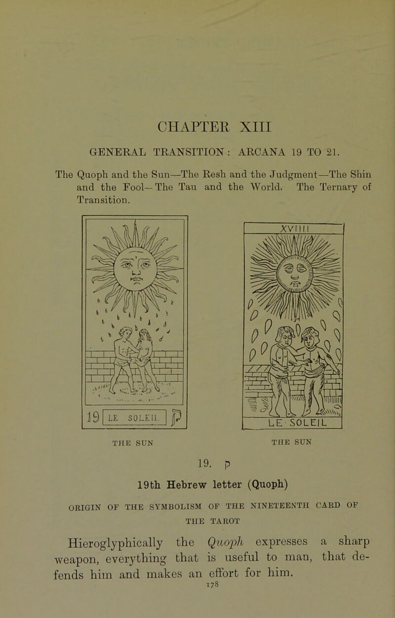 CIIAPTER XIII GENERAL TRANSITION: ARCANA 19 TO 21. The Quoph and the Sun—The Resh and the Judgment—The Shin and the Fool— The Tau and the World. The Ternary of Transition. 19. p 19th Hebrew letter (Quopb) ORIGIN OF THE SYMBOLISAI OF THE NINETEENTH GARD OF THE TAROT Hieroglyphically the Quoph expresses a sharp weapon, everything that is useful to man, that dé- fends him and makes an effort for him.