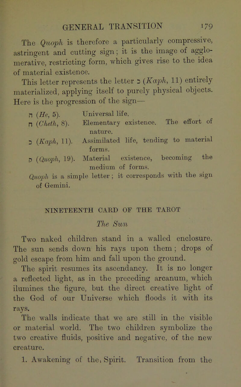 The Quoph is therefore a particularly compressive, astringent and cutting sign ; it is the image of agglo- merative, restricting form, which gives rise to the idea of material existence. This letter represents the letter n (Kaph, 11) entirely materialized, applying itself to purely physical ohjects. Here is the progression of the sign— n (He, 5). Universal life. ri (Cheth, 8). Elementary existence. The effort of nature. 3 (Kaph, 11). Assimilated life, tending to material forms. p (Quoph, 19). Material existence, becoming the medium of forms. Quopli is a simple letter ; it corresponds with the sign of Gemini. NINETEENTH GARD OF THE TAROT The Sun Two naked children stand in a walled enclosure. The sun sends down his rays upon them ; drops of gold escape from him and fall upon the ground. The spirit résumés its ascendancy. It is no longer a reflected light, as in the preceding arcanum, which ilumines the figure, but the direct Creative light of the God of our Universe which floods it with its rays. The walls indicate that we are still in the visible or material world. The two children symbolize the two Creative fluids, positive and négative, of the new créature. 1. Awakening of thci Spirit. Transition from the