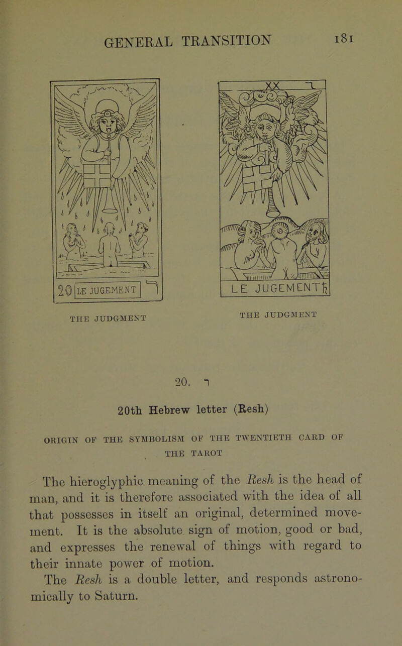 THE JUDGMENT 20. “I 20th Hebrew letter (Resh) OHIGIN OF THE STMBOLISM OF THE TWENTIETH CARD OF THE TAROT The hieroglyphic meaning of the Resh is the head of man, and it is therefore associated with the idea of ail that possesses in itself an original, determined move- ment. It is the absolute sign of motion, good or bad, and expresses the renewal of things with regard to their innate power of motion. The Resh is a double letter, and responds astrono- mically to Saturn.