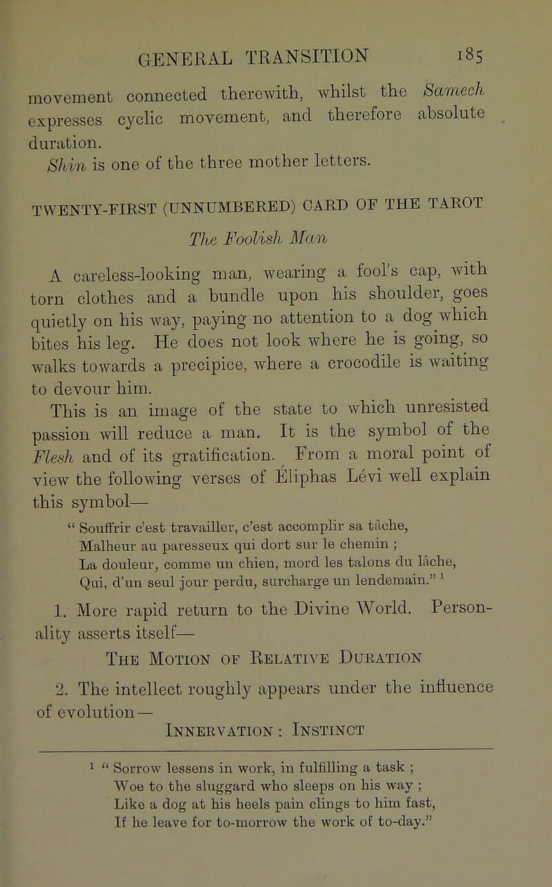 movement connected therewith, whilst the Samech expresses cyclic movement, and therefore absolutc duration. Shin is one of the three mother letters. TWENTY-FIRST (UNNUMBERED) GARD OF THE TAROT The Foolish Man A careless-looking man, wearing a tool’s cap, with torn clothes and a bundle upon his shoulder, goes quietly on his way, paying no attention to a dog winch bites his leg. Hc does not look where he is going, so walks towards a précipice, where a crocodile is waiting to devour hirn. This is an image of the State to which unresisted passion will reduce a man. It is the Symbol of the Flesh and of its gratification. From a moral point of view the following verses of Éliphas Lévi well explain this symbol— “ Souffrir c’est travailler, c’est accomplir sa tâche, Malheur au paresseux qui dort sur le chemin ; La douleur, comme un chien, mord les talons du lâche, Qui, d’un seul jour perdu, surcharge un lendemain.” 1 1. More rapid return to the Divine World. Person- ality asserts itself— The Motion of Relative Duration 2. The intellect roughly appears under the influence of évolution — Innervation : Instinct 1 “ Sorrow lessens in work, in fulfilling a task ; Woe to the sluggard who sleeps on his way ; Like a dog at his heels pain clings to him fast, If he leave for to-morrow the work of to-day.”