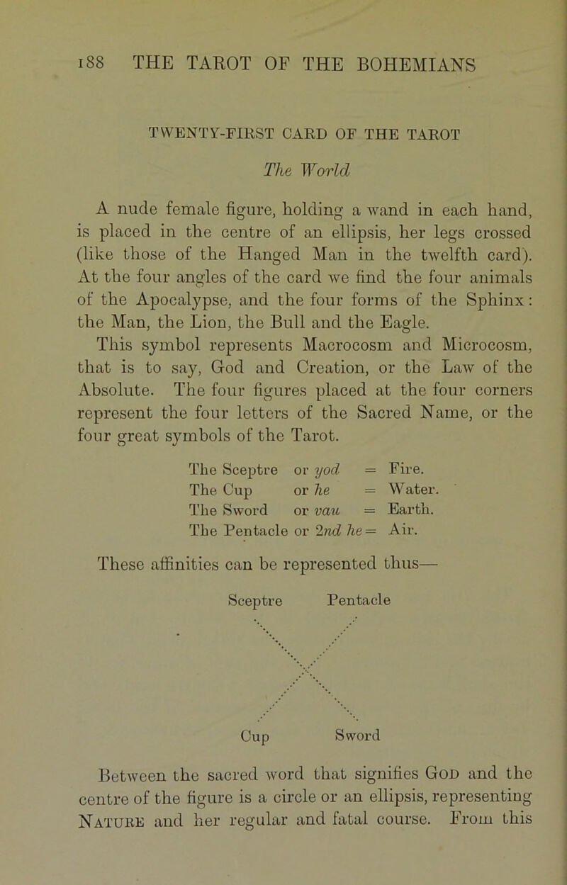 TWENTY-FIRST CARD OF THE TAROT The World A nude female figure, holding a wand in each hand, is placed in the centre of an ellipsis, her legs crossed (like those of the Hanged Man in the twelfth card). At the four angles of the card Ave find the four animais of the Apocalypse, and the four forms of the Sphinx : the Man, the Lion, the Bull and the Eagle. This symhol represents Macrocosm and Microcosm, that is to say, God and Création, or the Law of the Absolute. The four figures placed at the four corners represent the four letters of the Sacred Name, or the four great symbols of the Tarot. The Sceptre or yod = Pire. The Cup or lie = Water. The Sword or vau — Earth. The Pentacle or 2nd lie = Air. These affinities can be represented thus— Sceptre Pentacle Cup Sword BetAveen the sacred Avord that signifies God and the centre of the figure is a circle or an ellipsis, representing Nature and her regular and fatal course. From this