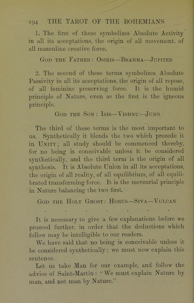 1. The first of these symbolizes Absolute Activity in ail its acceptations, the origin of ail moveinent, of ail masculine créative force. God the Father : Osiris—Brahma—Jupiter 2. The second of these ternis symbolizes Absolute Passivity in ail its acceptations, the origin of ail repose, of ail féminine preserving force. It is the humid principle of Nature, even as the brst is the igneous principle. God the Son : Isis—Vishnu—Juno The tbird of these tenus is the most important to us. Synthetically it blends the two which précédé it in Unity; ail study should be commenced thereby, for no being is conceivable unless it be considered synthetically, and the third term is the origin of ail synthesis. It is Absolute Union in ail its acceptations, the origin of ail reality, of ail equilibrium, of ail equili- brated transforming force. It is the mercurial principle in Nature balancing the two first. God the Holy Ghost: Horus—Siva—Yulcan It is necessary to give a feiv explanations before we proceed further, in order that the déductions which follow may be intelligible to our readers. We hâve said that no being is conceivable unless it be considered synthetically : we must now explain this sentence. Let us take Man for our example, and follow the advice of Saint-Martin : “ We must explain Nature by man, and not man by Nature.”