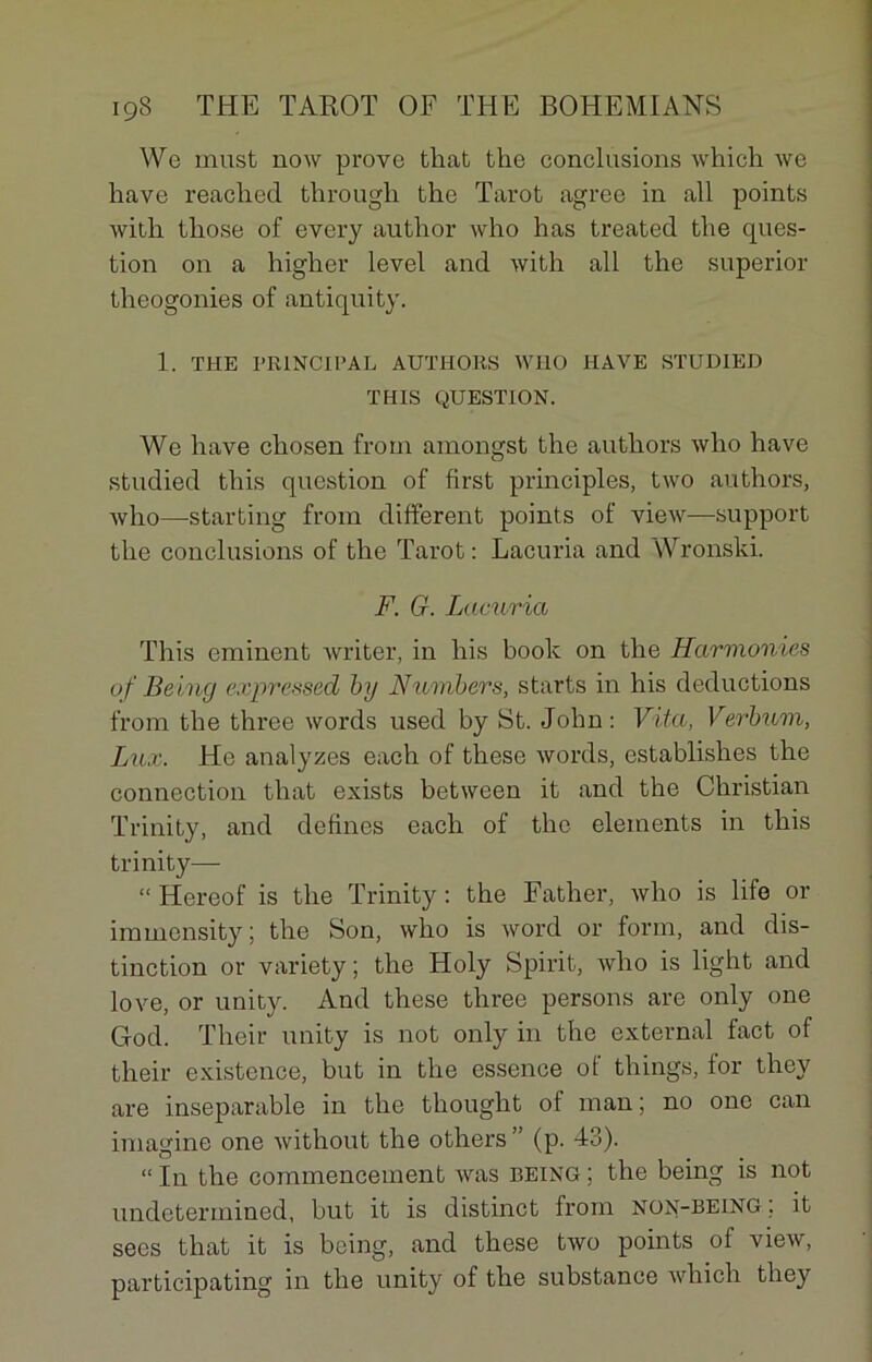 We inust now prove that the conclusions which we hâve reached through the Tarot agréé in ail points with those of every author who h as treated the ques- tion on a higher level and with ail the superior théogonies of antiquity. 1. THE PRINCIPAL AUTHORS WHO HAVE STUDIED THIS QUESTION. We hâve cliosen from amongst the authors who hâve studied this question of first principles, two authors, who—starting from different points of view—support the conclusions of the Tarot : Lacuria and Wronski. F. G. Lacuria This eminent writer, in his boolc on the Harmonies of Being expressed by N tomber s, starts in his déductions from the three words used by St. John: Vita, Verbum, Lux. He analyses each of these words, establishes the connection that exists between it and the Christian Trinity, and defines each of the éléments in this trinity— “ Hereof is the Trinity : the Father, who is life or immensity ; the Son, who is word or forai, and dis- tinction or variety; the Holy Spirit, who is light and love, or unity. And these three persons are only one God. Thcir unity is not only in the external fact of their existence, but in the essence of things, lor they are inséparable in the thought of man; no one can imagine one without the others” (p. 43). “ In the commencement was being ; the being is not undetermined, but it is distinct from non-being ; it sees that it is being, and these two points of view, participating in the unity of the substance wliich they