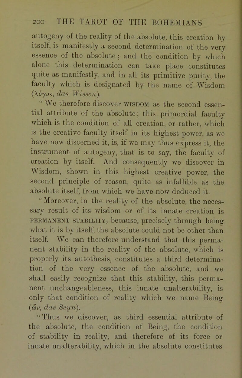 autogeny of the reality ol the absolute, this création by itself, is manifestly a second détermination of the very essence of the absolute ; and the condition by which alone this détermination can take place constitutes quite as manifestly, and in ail its primitive purity, the faculty which is designated by the name of Wisdom (Xôyjç, (las Wisseri). “ Wo therefore discover wisdom as the second essen- tial attribute of the absolute; this primordial faculty which is the condition of ail création, or rather, which is the créative faculty itself in its highest. power, as we hâve now discerned it, is, if we may thus express it, the instrument of autogeny, that is to say, the faculty of création by itself. And consequently we discover in Wisdom, shown in this highest Creative power, the second principle of reason, quite as infallible as the absolute itself, from which we hâve now deduced it. “ Moreover, in the reality of the absolute, the neces- sary resuit of its wisdom or of its innate création is permanent stability, because, precisely through being what it is by itself, the absolute could not be other than itself. We can therefore understand that this perma- nent stability in the reality of the absolute, which is properly its autothesis, constitutes a third détermina- tion of the very essence of the absolute, and we shall easily recognize that this stability, this perma- nent unchangeableness, this innate unalterability, is only that condition of reality which we name Being (wv, das Seyn). “ Thus we discover, as third essential attribute of the absolute, the condition of Being, the condition of stability in reality, and therefore of its force or innate unalterability, which in the absolute constitutes