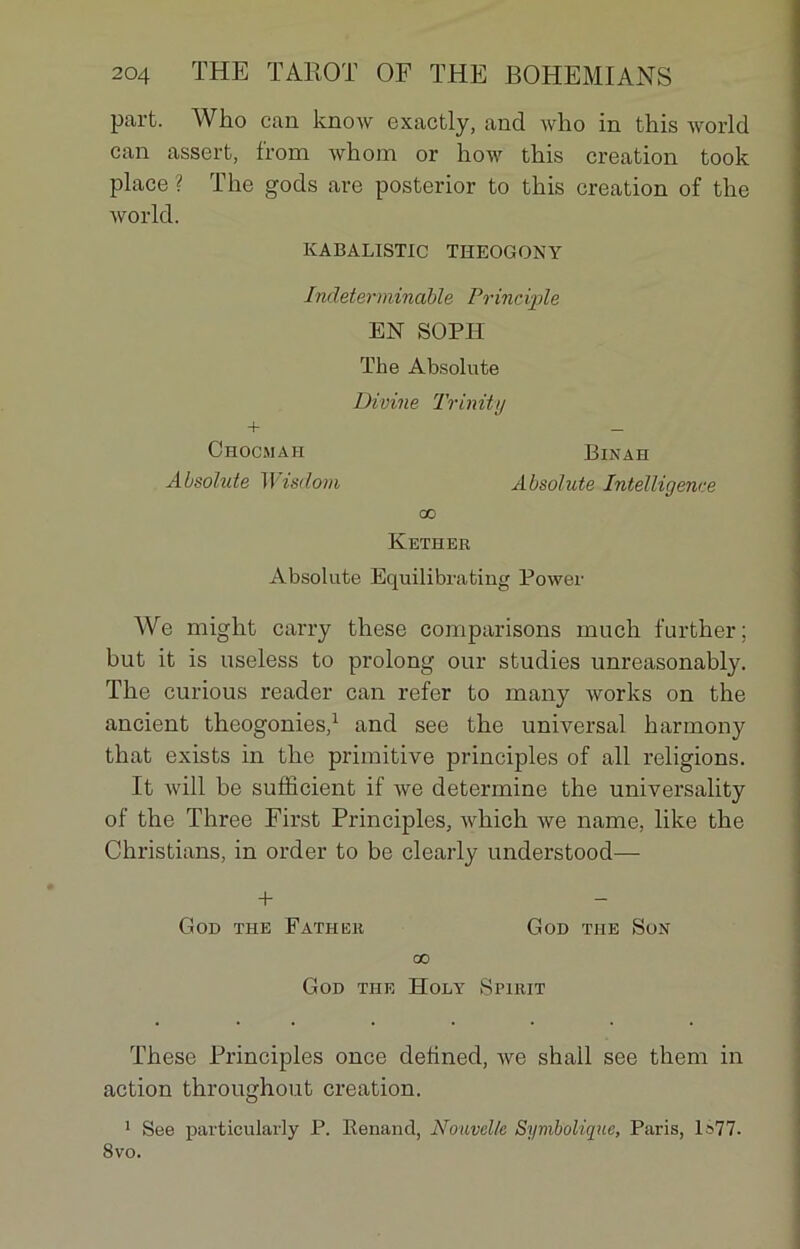 part. Who can know exactly, and who in this world can assert, from whom or how this création took place ? The gods are posterior to this création of the world. KABALISTIC THEOGONY Indéterminable Principle EN SOPH The Absolute + Ohocmah Absolute Wisdom Divine Trinity Binah Absolute Intelligence oo Kether Absolute Equilibrating Power We might carry these comparisons much further; but it is useless to prolong our studies unreasonably. The curious reader can refer to many works on the ancient théogonies,1 and see the universal harmonjr that exists in the primitive principles of ail religions. It will be sufficient if we détermine the universality of the Three First Principles, which we name, like the Christians, in order to be clearly understood— + GoD THE FATHER GOD THE SüN oo GOD THE ÏÏOLY SPIRIT These Principles once delined, Ave shall see them in action throughout création. 1 See particularly P. Eenand, Nouvelle Symbolique, Paris, 1»77. 8vo.
