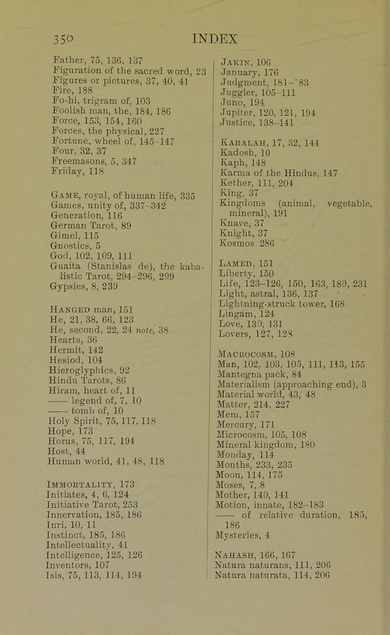 Father, 75, 136, 137 Figuration of the sacred word, 23 Figures or pictures, 37, 40, 41 Fire, 188 Fo-hi, trigram of, 103 Foolish rnan, the, 184, 186 Force, 153, 154, 160 Forces, the physical, 227 Fortune, wheel of, 145-147 Four, 32, 37 Freemasons, 5, 347 Friday, 118 Game, royal, of human life, 335 Games, unity of, 337-342 Génération, 116 German Tarot, 89 Gimel, 115 Gnostics, 5 God, 102, 109, 111 Guaita (Stanislas de), the kaba- listic Tarot, 294-296, 299 Gypsies, 8, 239 Hanged man, 151 lie, 21, 38, 66, 123 lie, second, 22, 24 noie, 38 Hearts, 36 Hennit, 142 Hesiod, 104 Hieroglyphics, 92 Hindu Tarots, 86 Hirara, heart of, 11 legend of, 7, 10 tomb of, 10 Holy Spirit, 75, 117,118 Hope, 173 Horus, 75, 117, 194 Host, 44 Human world, 41, 48, 118 Immort ality, 173 Initiâtes, 4, 6, 124 Initiative Tarot, 253 Innervation, 185, 186 Inri, 10, 11 Instinct, 185, 186 Intellectuality, 41 Intelligence, 125, 126 Inventors, 107 Isis, 75, 113, 114, 194 Jakin,106 Jannary, 176 Judgment, 1S1—' 83 Juggler, 105-111 Juno, 194 Jupiter, 120, 121, 194 Justice, 138-141 Kabalah, 17, 32, 144 Kadosh, 10 Kaph,148 Karma of the Hindus, 147 Kether, 111, 204 King, 37 Kingdoms (animal, vegetable, minerai), 191 Knave, 37 Ivnight, 37 Kosmos. 286 Lamed, 151 Liberty, 150 Life, 123-126, 150, 163, 180, 231 Liglit, astral, 136, 137 Lightning-struck tower, 168 Lingam, 124 Love, 130, 131 Lovers, 127, 128 Macrocosm, 108 Man, 102, 103, 105, 111, 113, 155 Mantegna paclc, 84 Materialism (approaching end), 3 Material world, 43,' 48 Matter, 214, 227 Mern, 157 Mercury, 171 Microcosm, 105, 108 Minerai kiugdom, 180 Monday, 114 Months, 233, 235 Moon, 114, 175 Moses, 7, 8 Mother, 140, 141 Motion, innate, 182-183 — of relative duration, 185, 186 Mysteries, 4 Nahash, 166, 167 Natura naturans, 111, 206 Natura naturata, 114, 206