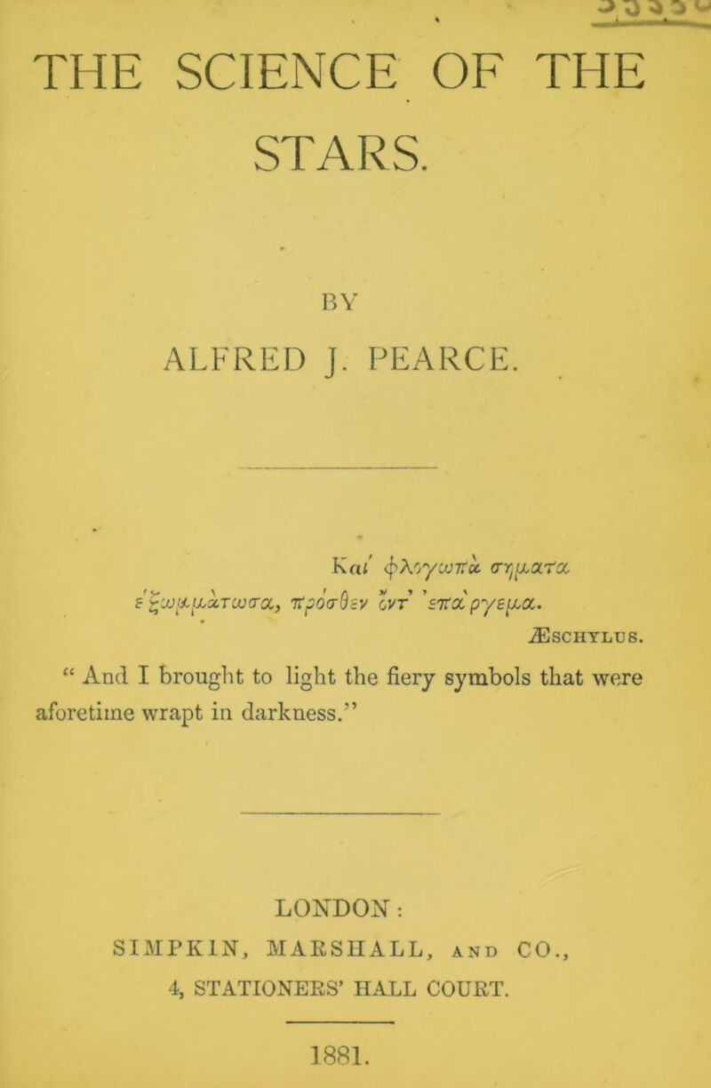 JO O ^ ^ THE SCIENCE OF THE STARS. BY ALFRED J. PEARCE. Kai (frfcycvrfcc rrr^ata. f'^w&iuAraitra, ntpoo-Q&v cvr Wa pyepa. 2Eschylus. “ And I brought to light the fiery symbols that were aforetime wrapt in darkness.” LONDON: SIMPK1N, MARSHALL, and CO., 4, STATIONERS’ HALL COURT. 1881.