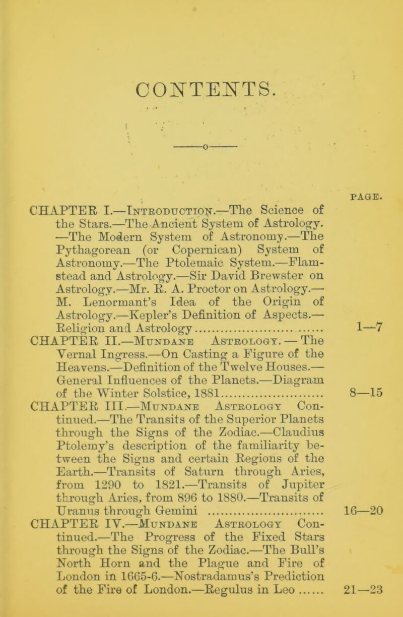 CONTENTS. i o CHAPTER I.—Introduction.—The Science of the Stars.—The Ancient System of Astrology. —The Modern System of Astronomy.—The Pythagorean (or Copernican) System of Astronomy.—The Ptolemaic System.—Flam- stead and Astrology.—Sir David Brewster on Astrology.—Mr. R. A. Proctor on Asti-ology.— M. Lenormant’s Idea of the Origin of Astrology.—Kepler’s Definition of Aspects.— Religion and Astrology CHAPTER II.—Mundane Astrology. — The Vernal Ingress.—On Casting a Figure of the Heavens.—Definition of the Twelve Houses.— General Influences of the Planets.—Diagram of the Winter Solstice, 1881 CHAPTER III.—Mundane Astrology Con- tinued.—The Transits of the Superior Planets through the Signs of the Zodiac.—Claudius Ptolemy’s description of the familiarity be- tween the Signs and certain Regions of the Earth.—Transits of Saturn through Aries, from 1290 to 1821.—Transits of Jupiter through Aries, from 896 to 1880.—Transits of Uranus through Gemini CHAPTER IV.—Mundane Astrology Con- tinued.—The Progress of the Fixed Stars through the Signs of the Zodiac.—The Bull’s North Horn and the Plague and Fire of London in 1665-6.—Nostradamus’s Prediction of the Fire of London.—Regulus in Leo PAGE. 1—7 8—15 16—20 21—23