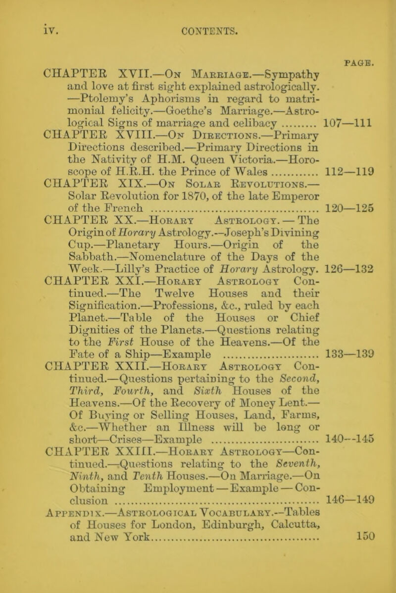 CHAPTER XVII.—On Marriage.—Sympathy and love at first sight explained astrologically. —Ptolemy’s Aphorisms in regard to matri- monial felicity.—Goethe’s Marriage.—Astro- logical Signs of marriage and celibacy CHAPTER XVIII.—On Directions.—Primary Directions described.—Primary Directions in the Nativity of H.M. Queen Victoria.—Horo- scope of H.R.H. the Prince of Wales CHAPTER XIX.—On Solar Revolutions.— Solar Revolution for 1870, of the late Emperor of the French CHAPTER XX.—Horary Astrology. — The Origin of Horary Astrology.—Joseph’s Divining Cup.—Planetary Hours.—Origin of the Sabbath.—Nomenclature of the Days of the Week.—Lilly’s Practice of Horary Astrology. CHAPTER XXI.—Horary Astrology Con- tinued.—The Twelve Houses and their Signification.—Professions, &c., ruled by each Planet.—Table of the Houses or Chief Dignities of the Planets.—Questions relating to the First House of the Heavens.—Of the Fate of a Ship—Example CHAPTER XXII.—Horary Astrology Con- tinued.—Questions pertaining to the Second, Third, Fourth, and Sixth Houses of the Heavens.—Of the Recovery of Money Lent.— Of Buying or Selling Houses, Land, Farms, &c.—Whether an Illness will be long or short—Crises—Example CHAPTER XXIII.—Horary Astrology—Con- tinued.—-Questions relating to the Seventh, Ninth, and Tenth Houses.—On Marriage.—On Obtaining Employment—Example — Con- clusion Appendix.—Astrological Vocabulary.—Tables of Houses for London, Edinburgh, Calcutta, and New York PAGE. 107—111 112—119 120—125 126—132 133—139 140—145 146—149 150