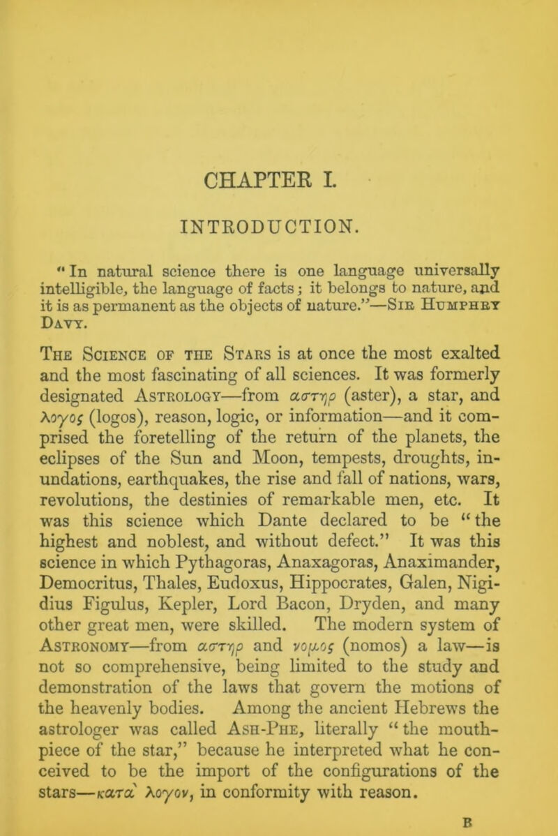 INTRODUCTION. '• In natural science there is one language universally intelligible, the language of facts; it belongs to nature, and it is as permanent as the objects of nature.”—Sir Humphry Davy. The Science of TnE Stars is at once the most exalted and the most fascinating of all sciences. It was formerly designated Astrology—from a<mjc (aster), a star, and Aoyof (logos), reason, logic, or information—and it com- prised the foretelling of the return of the planets, the eclipses of the Sun and Moon, tempests, droughts, in- undations, earthquakes, the rise and fall of nations, wars, revolutions, the destinies of remarkable men, etc. It was this science which Dante declared to be “ the highest and noblest, and without defect.” It was this science in which Pythagoras, Anaxagoras, Anaximander, Democritus, Thales, Eudoxus, Hippocrates, Galen, Nigi- dius Figulus, Kepler, Lord Bacon, Dryden, and many other great men, were skilled. The modern system of Astronomy—from acrTyp and vopog (nomos) a law—is not so comprehensive, being limited to the study and demonstration of the laws that govern the motions of the heavenly bodies. Among the ancient Hebrews the astrologer was called Ash-Phe, literally “ the mouth- piece of the star,” because he interpreted what he con- ceived to be the import of the configurations of the stars—koctol Xoyov, in conformity with reason. B