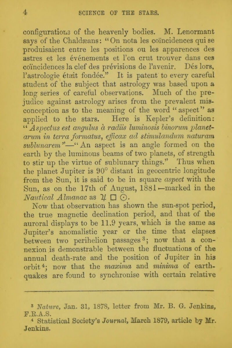 configuration of the heavenly bodies. M. Lenormant says of the Chaldaeans: “On nota les coincidences quise produisaient entre les positions ou les apparences des astres et les evenements et l’on crut trouver dans ces coincidences la clef des previsions de l’avenir. Des lors, l’astrologie etait fondee.” It is patent to every careful student of the subject that astrology was based upon a long series of careful observations. Much of the pre- judice against astrology arises from the prevalent mis- conception as to the meaning of the word “aspect” as applied to the stars. Here is Kepler’s definition: “ As pectus est angulus a racliis luminosis hinorum planet- arum in terra formatus, efficax ad stimulandum naturam sublunarem”—“An aspect is an angle formed on the earth by the luminous beams of two planets, of strength to stir up the virtue of sublunary things.” Thus when the planet Jupiter is 90° distant in geocentric longitude from the Sun, it is said to be in square aspect with the Sun, as on the 17th of August, 1881— marked in the Nautical Almanac as 1/ □ ©. Now that observation has shown the sun-spot period, the true magnetic declination period, and that of the auroral displays to be 11.9 years, which is the same as Jupiter’s anomalistic year or the time that elapses between two perihelion passages8; now that a con- nexion is demonstrable between the fluctuations of the annual death-rate and the position of Jupiter in his orbit.* * 4; now that the maxima and minima of earth- quakes are found to synchronise with certain relative * Nature, Jan. 31, 187S, letter from Mr. B. G. Jenkins, F.E.A.S. 4 Statistical Society’s Journal, March 1879, article by Mr. Jenkins.