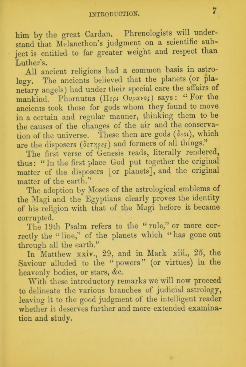 him by the great Cardan. Phrenologists will under- stand that Melancthon’s judgment on a scientific sub- ject is entitled to far greater weight and respect than Luther’s. All ancient religions had a common basis in astro- logy. The ancients believed that the planets (or pla- netary angels) had under their special care the affairs of mankind. Phornutus (ITspi Oupxvos) says: “For the ancients took those for gods whom they found to move in a certain and regular manner, thinking them to be the causes of the changes of the air and the conserva- tion of the universe. These then are gods (Ssoi), which are the disposers (Sstt^ss) and formers of all things.” The first verse of Genesis reads, literally rendered, thus: “In the first place God put together the original matter of the disposers [or planets], and the original matter of the earth.” The adoption by Moses of the astrological emblems of the Magi and the Egyptians clearly proves the identity of his religion with that of the Magi before it became corrupted. The 19th Psalm refers to the “rule,” or more cor- rectly the “line, of the planets which “has gone out through all the earth.” In Matthew xxiv., 29, and in Mark xiii., 25, the Saviour alluded to the “powers” (or virtues) in the heavenly bodies, or stars, &c. With these introductory remarks we will now proceed to delineate the various branches of judicial astrology, leaving it to the good judgment of the intelligent reader whether it deserves further and more extended examina- tion and study.