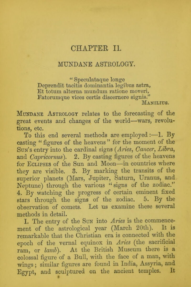 MUNDANE ASTROLOGY. “ Speculataque longe Deprendit tacitis dominantia legibus astra, Et totum alterna mundurn ratione moveri, Fatorumque vices certis discernere signis.” Manilius. Mundane Astrology relates to the forecasting of the great events and changes of the world—wars, revolu- tions, etc. To this end several methods are employed:—1. By casting “ figures of the heavens ” for the moment of the Sun’s entry into the cardinal signs (Aries, Cancer, Libra, and Capricornus). 2. By casting figures of the heavens for Eclipses of the Sun and Moon—in countries where they are visible. 3. By marking the transits of the superior planets (Mars, Jupiter, Saturn, Uranus, and Neptune) through the various “signs of the zodiac.” 4. By watching the progress of certain eminent fixed stars through the signs of the zodiac. 5. By the observation of comets. Let us examine these several methods in detail. I. The entry of the Sun into Aries is the commence- ment of the astrological year (March 20th). It is remarkable that the Christian era is connected with the epoch of the vernal equinox in Aries (the sacrificial ram, or lamb). At the British Museum there is a colossal figure of a Bull, with the face of a man, with wings ; similar figures are found in India, Assyria, and Egypt, and sculptured on the ancient temples. It