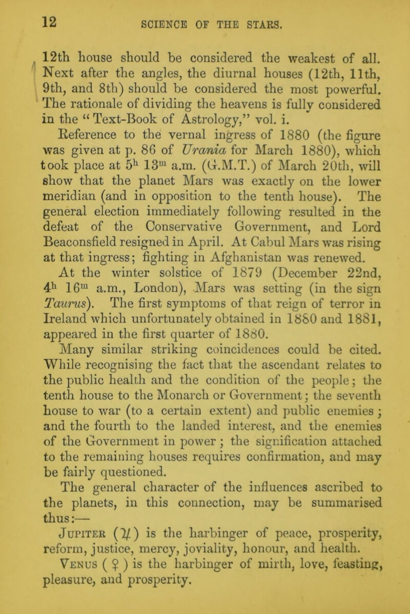 12th house should be considered the weakest of all. Next after the angles, the diurnal houses (12th, 11th, 9th, and 8th) should be considered the most powerful. The rationale of dividing the heavens is fully considered in the “ Text-Book of Astrology,” vol. i. Reference to the vernal ingress of 1880 (the figure was given at p. 8G of Urania for March 1880), which took place at 5h 13m a.m. (G.M.T.) of March 20th, will show that the planet Liars was exactly on the lower meridian (and in opposition to the tenth house). The general election immediately following resulted in the defeat of the Conservative Government, and Lord Beaconsfield resigned in April. At Cabul Mars was rising at that ingress; fighting in Afghanistan was renewed. At the winter solstice of 1879 (December 22nd, 41' 16m a.m., London), Mars was setting (in the sign Taurus). The first symptoms of that reign of terror in Ireland which unfortunately obtained in 1880 and 1881, appeared in the first quarter of 1880. Many similar striking coincidences could be cited. While recognising the fact that the ascendant relates to the public health and the condition of the people; the tenth house to the Monarch or Government; the seventh house to war (to a certain extent) and public enemies ; and the fourth to the landed interest, and the enemies of the Government in power ; the signification attached to the remaining houses requires confirmation, and may be fairly questioned. The general character of the influences ascribed to the planets, in this connection, may be summarised thus:— Jupiter (1/) is the harbinger of peace, prosperity, reform, justice, mercy, joviality, honour, and health. Venus (?) is the harbinger of mirth, love, feasting, pleasure, and prosperity.