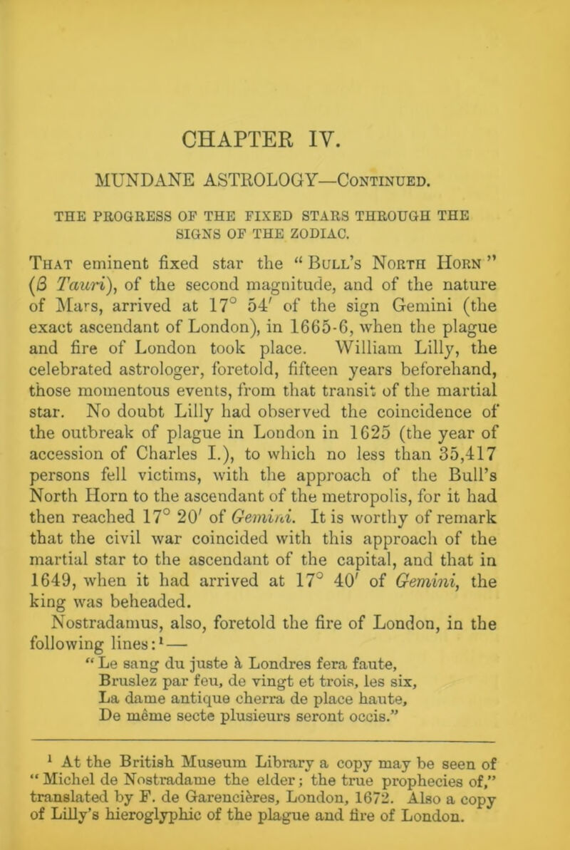 MUNDANE ASTROLOGY—Continued. THE PROGRESS OF THE FIXED STARS THROUGH THE SIGNS OF THE ZODIAC. That eminent fixed star the “ Bull’s North Horn ” (j3 Taicri), of the second magnitude, and of the nature of Mars, arrived at 17° 54' of the sign Gemini (the exact ascendant of London), in 1665-6, when the plague and fire of London took place. William Lilly, the celebrated astrologer, foretold, fifteen years beforehand, those momentous events, from that transit of the martial star. No doubt Lilly had observed the coincidence of the outbreak of plague in London in 1625 (the year of accession of Charles I.), to which no less than 35,417 persons fell victims, with the approach of the Bull’s North Horn to the ascendant of the metropolis, for it had then reached 17° 20' of Gemini. It is worthy of remark that the civil war coincided with this approach of the martial star to the ascendant of the capital, and that in 1649, when it had arrived at 17° 40' of Gemini, the king was beheaded. Nostradamus, also, foretold the fire of London, in the following lines:1—■  Le sang du juste a Londres fera faute, Bruslez par feu, de vingt et trois, les six. La dame antique cherra de place haute, De meme secte plusieurs seront occis.” 1 At the British Museum Library a copy may be seen of “Michel de Nostradame the elder; the true prophecies of,” translated by F. de Garencieres, London, 1672. Also a copy of Lilly’s hieroglyphic of the plague and tire of London.