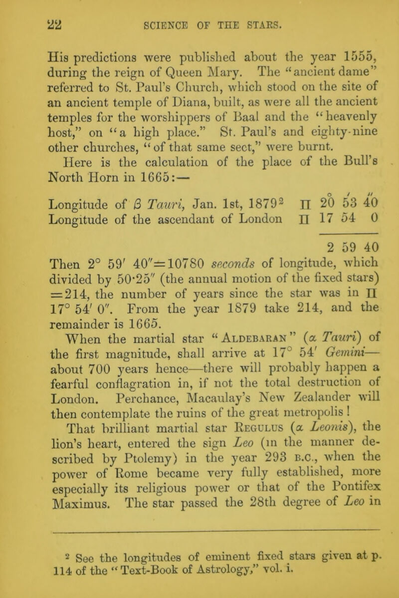 His predictions were published about the year 1555, during the reign of Queen Mary. The “ancient dame” referred to St. Paul’s Church, which stood on the site of an ancient temple of Diana, built, as were all the ancient temples for the worshippers of Baal and the “ heavenly host,” on “a high place.” St. Paul’s and eighty-nine other churches, “ of that same sect,” wrere burnt. Here is the calculation of the place of the Bull’s North Horn in 1665: — Longitude of B Tauri, Jan. 1st, 18792 H 20 53 40 Longitude of the ascendant of London n 17 54 0 2 59 40 Then 2° 59' 40= 10780 seconds of longitude, which divided by 5025 (the annual motion of the fixed stars) = 214, the number of years since the star was in H 17° 54' 0. From the year 1879 take 214, and the remainder is 1665. When the martial star “ Aldebaran ” (a Tauri) of the first magnitude, shall arrive at 17 54' Gemini— about 700 years hence—there will probably happen a fearful conflagration in, if not the total destruction of London. Perchance, Macaulay’s New Zealander will then contemplate the ruins of the great metropolis ! That brilliant martial star Kegulus (a Leonis), the lion’s heart, entered the sign Leo (in the manner de- scribed by Ptolemy) in the year 293 B.C., when the power of Pome became very fully established, more especially its religious power or that of the Pontifex Maximus. The star passed the 28th degree of Leo in 2 See the longitudes of eminent fixed stars given at p. 114 of the “ Text-Book of Astrology,” vol. i.