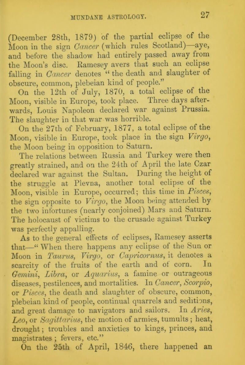 (December 28th, 1879) of the partial eclipse of the Moon in the sign Cancer (which rules Scotland) aye, and before the shadow had entirely passed away from the Moon’s disc. Ramesey avers that such an eclipse falling in Cancer denotes “ the death and slaughter of obscure, common, plebeian kind of people.” On the 12th of July, 1870, a total eclipse of the Moon, visible in Europe, took place. Three days after- Avards, Louis Napoleon declared war against Prussia. The slaughter in that war was horrible. On the 27th of February, 1877, a total eclipse of the Moon, visible in Europe, took place in the sign Virgo, the Moon being in opposition to Saturn. The relations between Russia and Turkey were then greatly strained, and on the 24th of April the late Czar declared Avar against the Sultan. During the height of the struggle at Plevna, another total eclipse of the Moon, visible in Europe, occurred; this time in Pisces, the sign opposite to Virgo, the Moon being attended by the two infortunes (nearly conjoined) Mars and Saturn. The holocaust of victims to the crusade against Turkey Avas perfectly appalling. As to the general effects of eclipses, Ramesey asserts that—“ When there happens any eclipse of the Sun or Moon in Taurus, Virgo, or Capricornus, it denotes a scarcity of the fruits of the earth and of corn. In Gemini, Libra, or Aquarius, a famine or outrageous diseases, pestilences, and mortalities. In Cancer, Scorpio, or Pisces, the death and slaughter of obscure, common, plebeian kind of people, continual quarrels and seditions, and great damage to navigators and sailors. In Aries, Leo, or Sagittarius, the motion of armies, tumults ; heat, drought; troubles and anxieties to kings, princes, and magistrates; fevers, etc.” On the 25th of April, 1846, there happened an