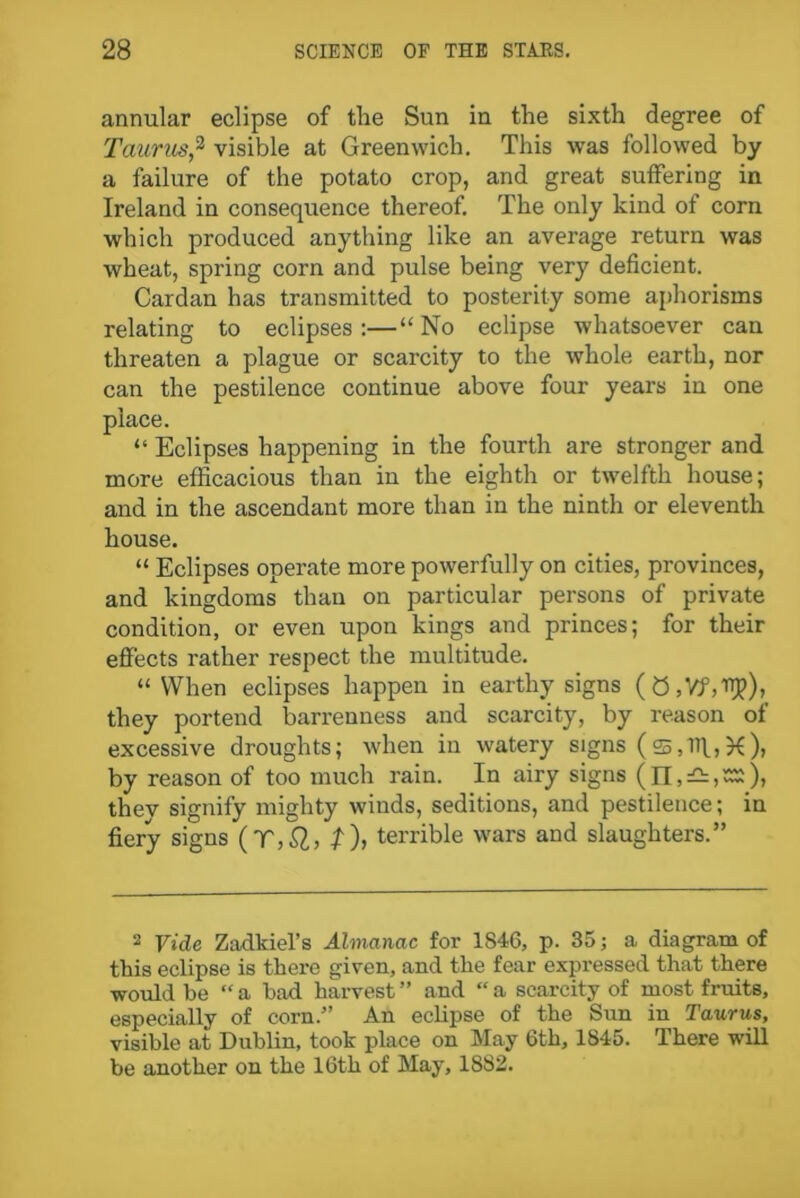 annular eclipse of the Sun in the sixth degree of Taurus,2 visible at Greenwich. This was followed by a failure of the potato crop, and great suffering in Ireland in consequence thereof. The only kind of corn which produced anything like an average return was wheat, spring corn and pulse being very deficient. Cardan has transmitted to posterity some aphorisms relating to eclipses:—“ No eclipse whatsoever can threaten a plague or scarcity to the whole, earth, nor can the pestilence continue above four years in one place. “ Eclipses happening in the fourth are stronger and more efficacious than in the eighth or twelfth house; and in the ascendant more than in the ninth or eleventh house. “ Eclipses operate more powerfully on cities, provinces, and kingdoms than on particular persons of private condition, or even upon kings and princes; for their effects rather respect the multitude. “When eclipses happen in earthy signs (0,Yf,Rp), they portend barrenness and scarcity, by reason of excessive droughts; when in watery signs (s.iff,X), by reason of too much rain. In airy signs (n, thev signify mighty winds, seditions, and pestilence; in fiery signs (Tt), terrible wars and slaughters.” 2 Vide Zadkiel’s Almanac for 1846, p. 35; a diagram of this eclipse is there given, and the fear expressed that there would be “ a had harvest ” and “ a scarcity of most fruits, especially of corn.” An eclipse of the Sun in Taurus, visible at Dublin, took place on May 6th, 1845. There will be another on the 16th of May, 1882.