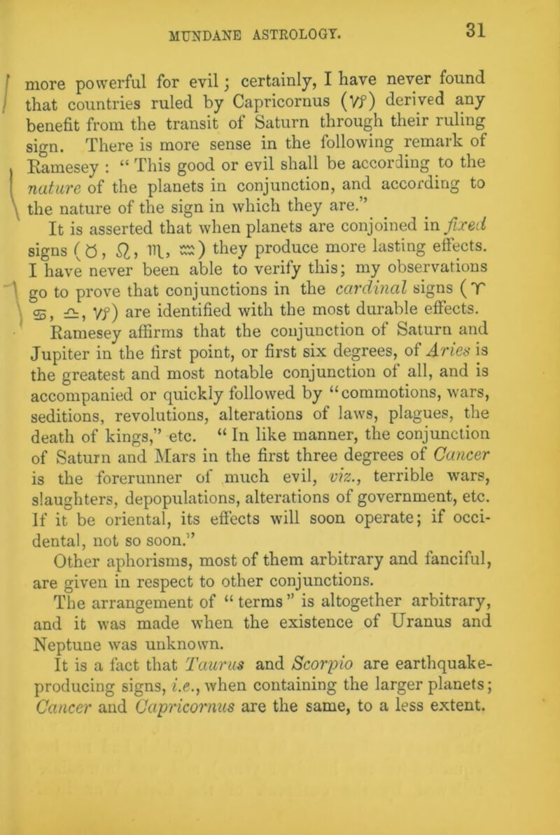 more powerful for evil; certainly, I have never found that countries ruled by Capricornus (Vf) derived any benefit from the transit of Saturn through their ruling sign. There is more sense in the following remark of , Ramesey : “ This good or evil shall be according to the nature of the planets in conjunction, and according to \ the nature of the sign in which they are.” It is asserted that when planets are conjoined in fixed signs (0, SI, Tip, sr) they produce more lasting effects. I have never been able to verify this; my observations go to prove that conjunctions in the cardinal signs (T S, Vf) are identified with the most durable effects. Ramesey affirms that the conjunction ot Saturn and Jupiter in the first point, or first six degrees, of Aries is the greatest and most notable conjunction of all, and is accompanied or quickly followed by “commotions, wars, seditions, revolutions, alterations of laws, plagues, the death of kings,” etc. “ In like manner, the conjunction of Saturn and Mars in the first three degrees of Cancer is the forerunner of much evil, viz., terrible wars, slaughters, depopulations, alterations of government, etc. If it be oriental, its effects will soon operate; if occi- dental, not so soon.” Other aphorisms, most of them arbitrary and fanciful, are given in respect to other conjunctions. The arrangement of “ terms ” is altogether arbitrary, and it was made when the existence of Uranus and Neptune was unknown. It is a fact that Taurus and Scorpio are earthquake- producing signs, he., when containing the larger planets; Cancer and Capricornus are the same, to a less extent.