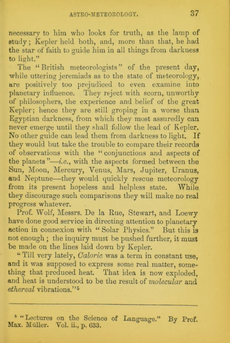 necessary to him who looks for truth, as the lamp of study; Kepler held both, and, more than that, he had the star of faith to guide him in all things from darkness to light.” The “ British meteorologists ” of the present day, while uttering jeremiads as to the state of meteorology, are positively too prejudiced to even examine into planetary influence. They reject with scorn, unworthy of philosophers, the experience and belief of the great Kepler; hence they are still groping in a worse than Egyptian darkness, from which they most assuredly can never emerge until they shall follow the lead of Kepler. No other guide can lead them from darkness to light. If they would but take the trouble to compare their records of observations with the “ conjunctions and aspects of the planets”—i.e., with the aspects formed between the Sun, Moon, Mercury, Venus, Mars, Jupiter, Uranus, and Neptune—they would quickly rescue meteorology from its present hopeless and helpless state. While they discourage such comparisons they will make no real progress whatever. Prof. Wolf, Messrs. De la Rue, Stewart, and Loewy have done good service in directing attention to planetary action in connexion with “ Solar Physics.” But this is not enough ; the inquiry must be pushed further, it must be made on the lines laid down by Kepler. “ Till very lately, Caloric was a term in constant use, and it was supposed to express some real matter, some- thing that produced heat. That idea is now exploded, and heat is understood to be the result of molecular and ethereal vibrations.”5 s “ Lectures on the Science of Language.” By Prof. Max. Miiller. Yol. ii., p. 633.