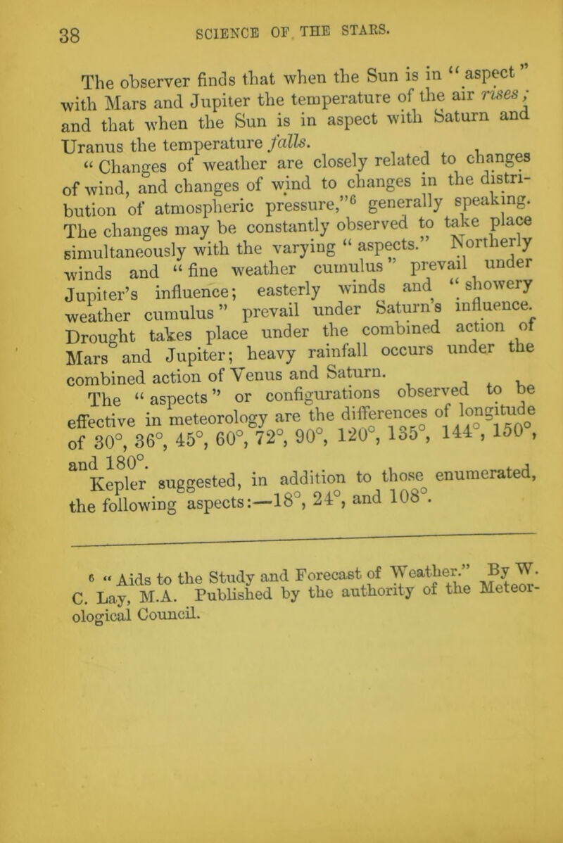 The observer finds that when the Sun is in “ aspect with Mars and Jupiter the temperature of the air rises; and that when the Sun is in aspect with Saturn and Uranus the temperature falls. “ Changes of weather are closely related to changes of wind, and changes of wind to changes in the distri- bution of atmospheric pressure,”1' generally speaking. The changes may be constantly observed to take place simultaneously with the varying “ aspects. Northerly ■winds and “ fine weather cumulus prevail under Jupiter’s influence; easterly winds and “showery weather cumulus” prevail under Saturn a influence. Drought takes place under the combined action ot Mars and Jupiter; heavy rainfall occurs under the combined action of Venus and Saturn. The “aspects” or configurations observed to be effective in meteorology are the differem^ of longintde of 30°, 36°, 45°, 60°, 72°, 90°, 120 , lo5 , 144 , 150 , d. 180° aQKepler suggested, in addition to those enumerated, the following aspects:—18°, 24 , and 108 . Aids to the Study and Forecast of Weather.” By W. C. Lay, M.A. Published by the authority of the Meteor- ological Council.