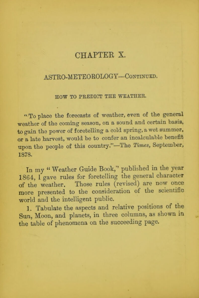 ASTRO-METEO ROLOGY—Continued. HOW TO PREDICT THE WEATHER. « To place the forecasts of weather, even of the general weather of the coming season, on a sound and certain basis, to gain the power of foretelling a cold spring, a wet summer, or a late harvest, would be to confer an incalculable benefit upon the people of this country.’ —The Times, September, 1878. In my “ Weather Guide Book,’’ published iu the year 1864, I gave rules for foretelling the general character of the weather. Those rules (revised) are now once more presented to the consideration of the scientific world and the intelligent public. 1. Tabulate the aspects and relative positions of the Sun, Moon, and planets, in three columns, as shown in the table of phenomena on the succeeding page.